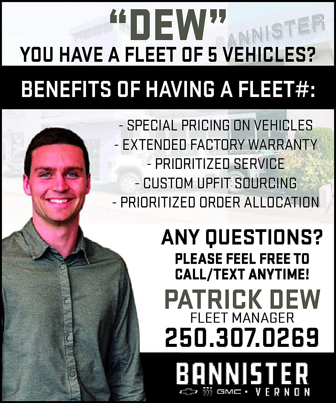 “DEW” <br> <br>YOU HAVE A  “DEW”    YOU HAVE A FLEET OF 5 VEHICLES?    BENEFITS OF HAVING A FLEET#:  - SPECIAL PRICING ON VEHICLES  - EXTENDED FACTORY WARRANTY  - PRIDRITIZED SERVICE  - CUSTOM UPFIT SOURCING  - PRIORITIZED ORDER ALLOCATION    ANY QUESTIONS?  PLEASE FEEL FREE TO  CALL/TEXT ANYTIME!    PATRICK  DEW  FLEET MANAGER  250.307.0269    