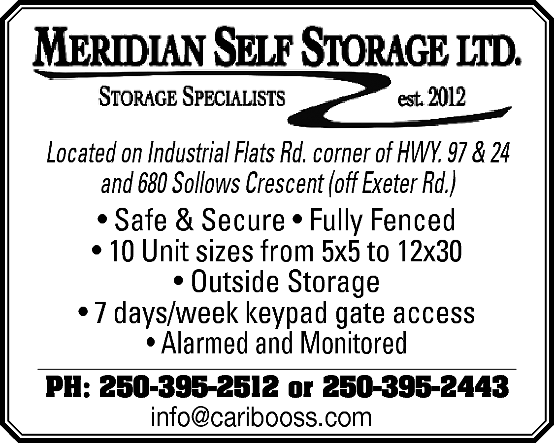 Located on Industrial Flats Rd.  Located on Industrial Flats Rd. corner of HWY. 97 & 24  and 680 Sollows Crescent (off Exeter Rd.)  • Safe & Secure • Fully Fenced  • 10 Unit sizes from 5x5 to 12x30  • Outside Storage  • 7 days/week keypad gate access  • Alarmed and Monitored  PH: 250-395-2512 or 250-395-2443    info@caribooss.com    