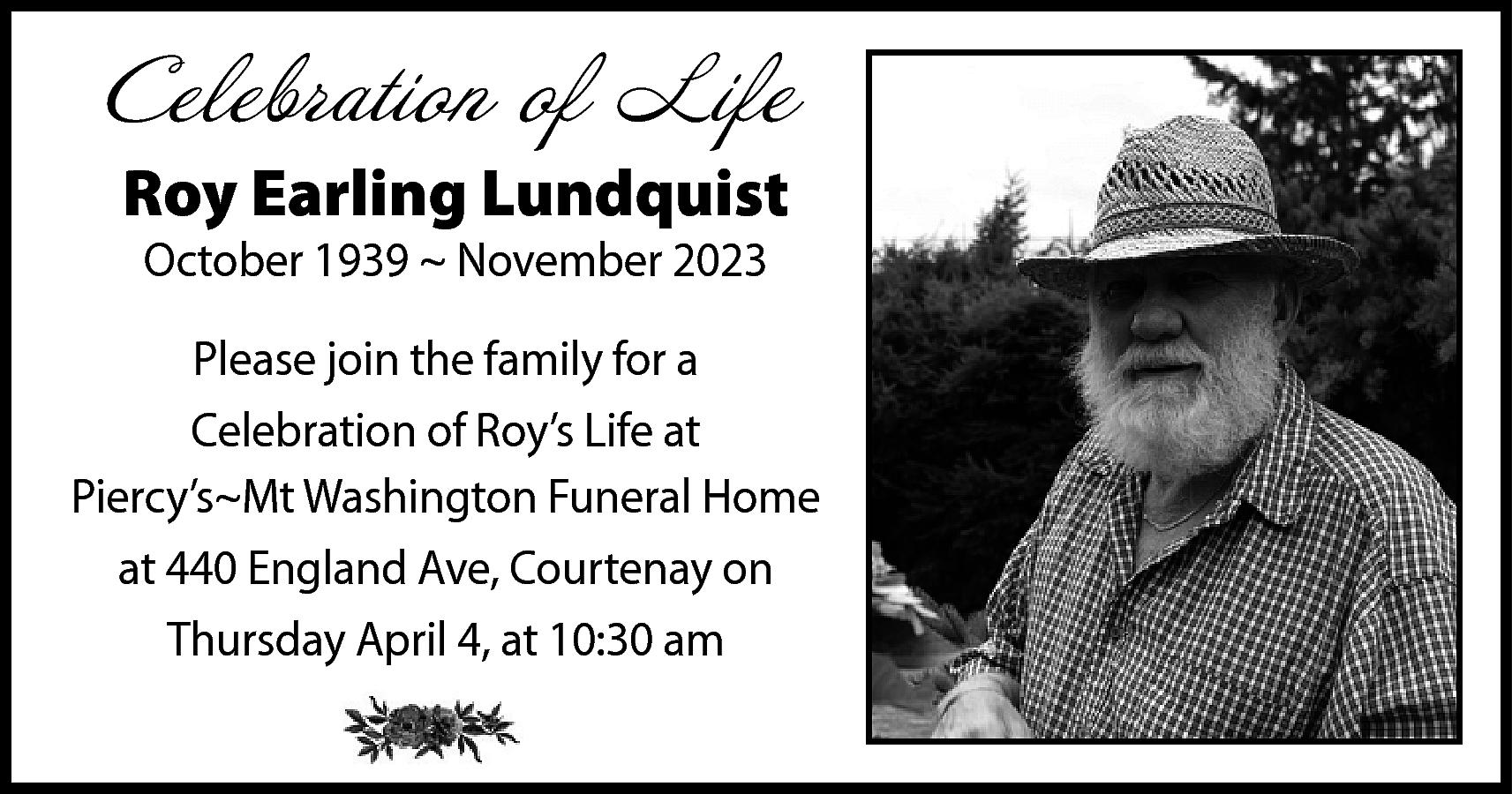 Celebration of Life <br>Roy Earling  Celebration of Life  Roy Earling Lundquist  October 1939 ~ November 2023    Please join the family for a  Celebration of Roy’s Life at  Piercy’s~Mt Washington Funeral Home  at 440 England Ave, Courtenay on  Thursday April 4, at 10:30 am    