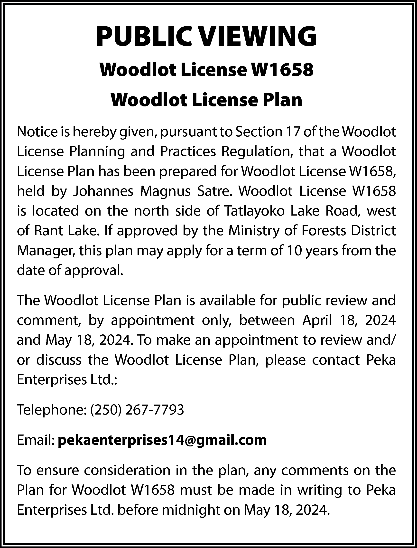 PUBLIC VIEWING <br>Woodlot License W1658  PUBLIC VIEWING  Woodlot License W1658  Woodlot License Plan  Notice is hereby given, pursuant to Section 17 of the Woodlot  License Planning and Practices Regulation, that a Woodlot  License Plan has been prepared for Woodlot License W1658,  held by Johannes Magnus Satre. Woodlot License W1658  is located on the north side of Tatlayoko Lake Road, west  of Rant Lake. If approved by the Ministry of Forests District  Manager, this plan may apply for a term of 10 years from the  date of approval.  The Woodlot License Plan is available for public review and  comment, by appointment only, between April 18, 2024  and May 18, 2024. To make an appointment to review and/  or discuss the Woodlot License Plan, please contact Peka  Enterprises Ltd.:  Telephone: (250) 267-7793  Email: pekaenterprises14@gmail.com  To ensure consideration in the plan, any comments on the  Plan for Woodlot W1658 must be made in writing to Peka  Enterprises Ltd. before midnight on May 18, 2024.    