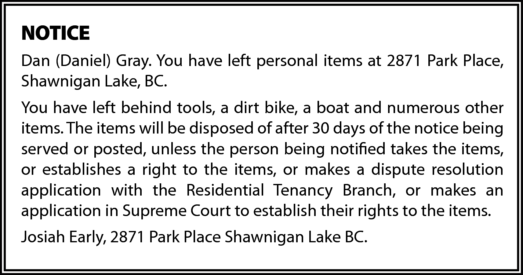 NOTICE <br>Dan (Daniel) Gray. You  NOTICE  Dan (Daniel) Gray. You have left personal items at 2871 Park Place,  Shawnigan Lake, BC.  You have left behind tools, a dirt bike, a boat and numerous other  items. The items will be disposed of after 30 days of the notice being  served or posted, unless the person being notified takes the items,  or establishes a right to the items, or makes a dispute resolution  application with the Residential Tenancy Branch, or makes an  application in Supreme Court to establish their rights to the items.  Josiah Early, 2871 Park Place Shawnigan Lake BC.    
