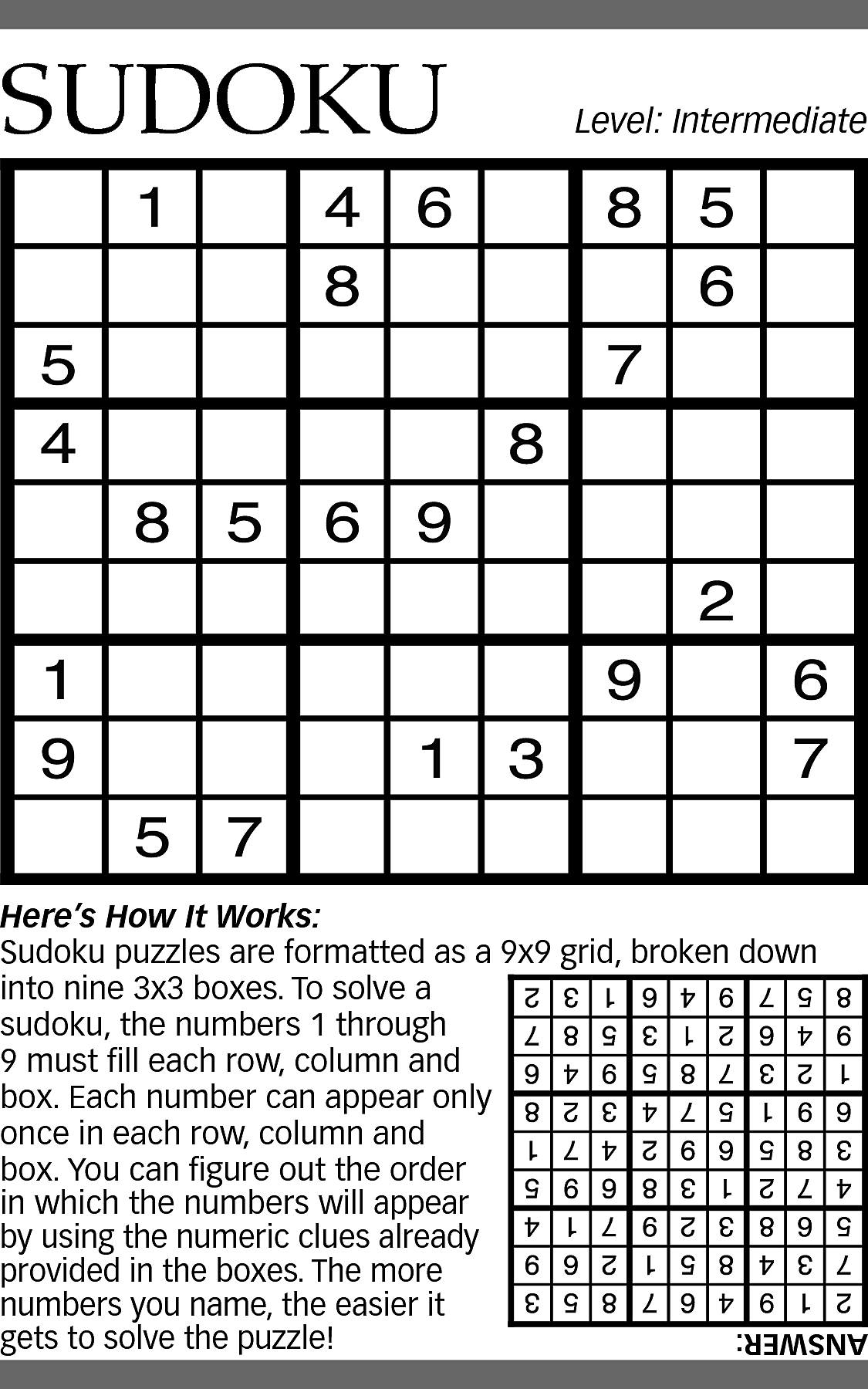 SUDOKU <br> <br>Level: Intermediate <br>  SUDOKU    Level: Intermediate    Here’s How It Works:  Sudoku puzzles are formatted as a 9x9 grid, broken down  into nine 3x3 boxes. To solve a  sudoku, the numbers 1 through  9 must fill each row, column and  box. Each number can appear only  once in each row, column and  box. You can figure out the order  in which the numbers will appear  by using the numeric clues already  provided in the boxes. The more  numbers you name, the easier it  gets to solve the puzzle!    ANSWER:    