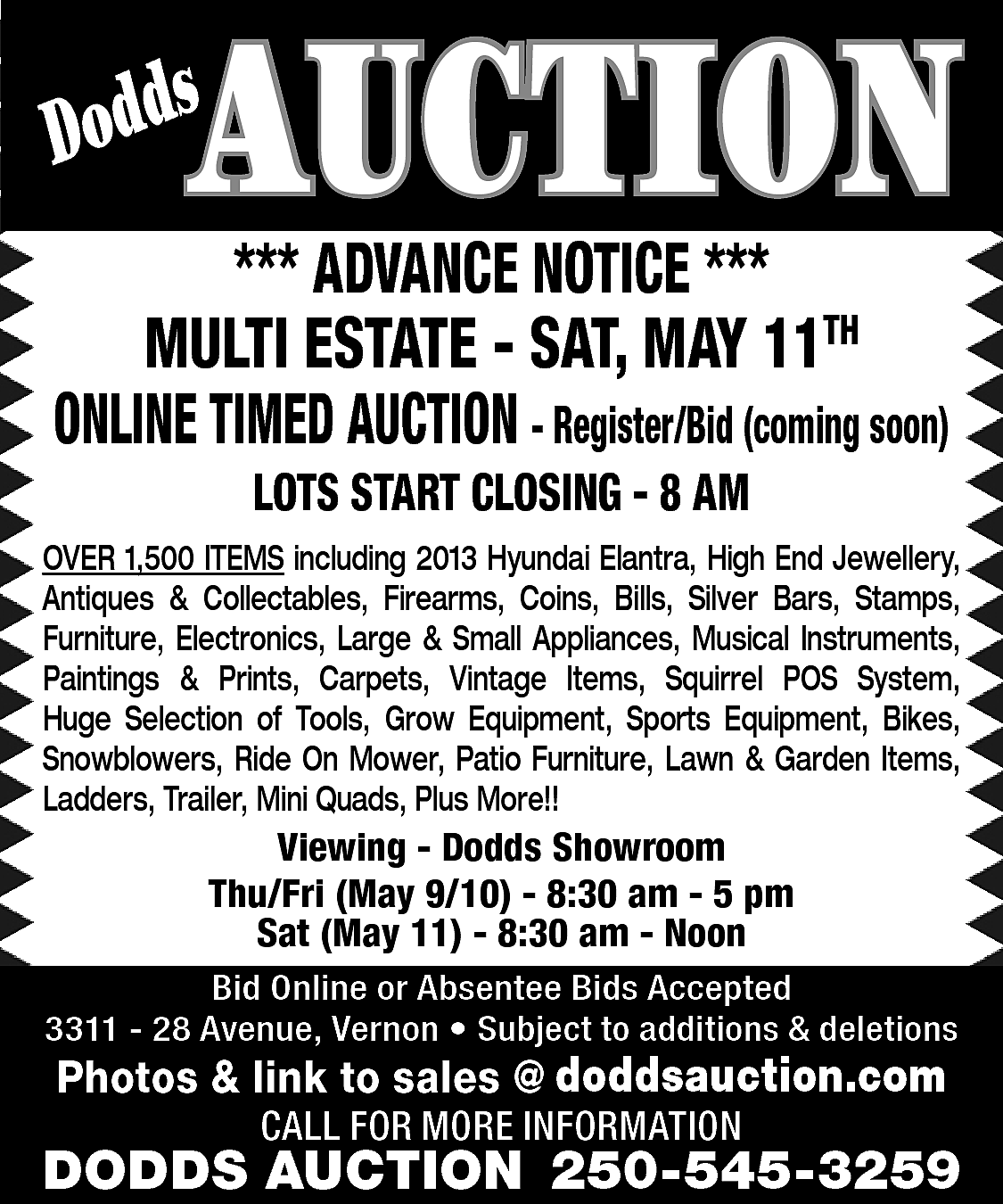 AUCTION <br> <br>s <br>Dodd <br>  AUCTION    s  Dodd    *** ADVANCE NOTICE ***  MULTI ESTATE - SAT, MAY 11TH  ONLINE TIMED AUCTION - Register/Bid (coming soon)  LOTS START CLOSING - 8 AM    OVER 1,500 ITEMS including 2013 Hyundai Elantra, High End Jewellery,  Antiques & Collectables, Firearms, Coins, Bills, Silver Bars, Stamps,  Furniture, Electronics, Large & Small Appliances, Musical Instruments,  Paintings & Prints, Carpets, Vintage Items, Squirrel POS System,  Huge Selection of Tools, Grow Equipment, Sports Equipment, Bikes,  Snowblowers, Ride On Mower, Patio Furniture, Lawn & Garden Items,  Ladders, Trailer, Mini Quads, Plus More!!    Viewing - Dodds Showroom  Thu/Fri (May 9/10) - 8:30 am - 5 pm  Sat (May 11) - 8:30 am - Noon  Bid Online or Absentee Bids Accepted  3311 - 28 Avenue, Vernon • Subject to additions & deletions    www.doddsauction.com  Photos & link to sales @  doddsauction.com  CALL FOR MORE INFORMATION    DODDS AUCTION 250-545-3259    