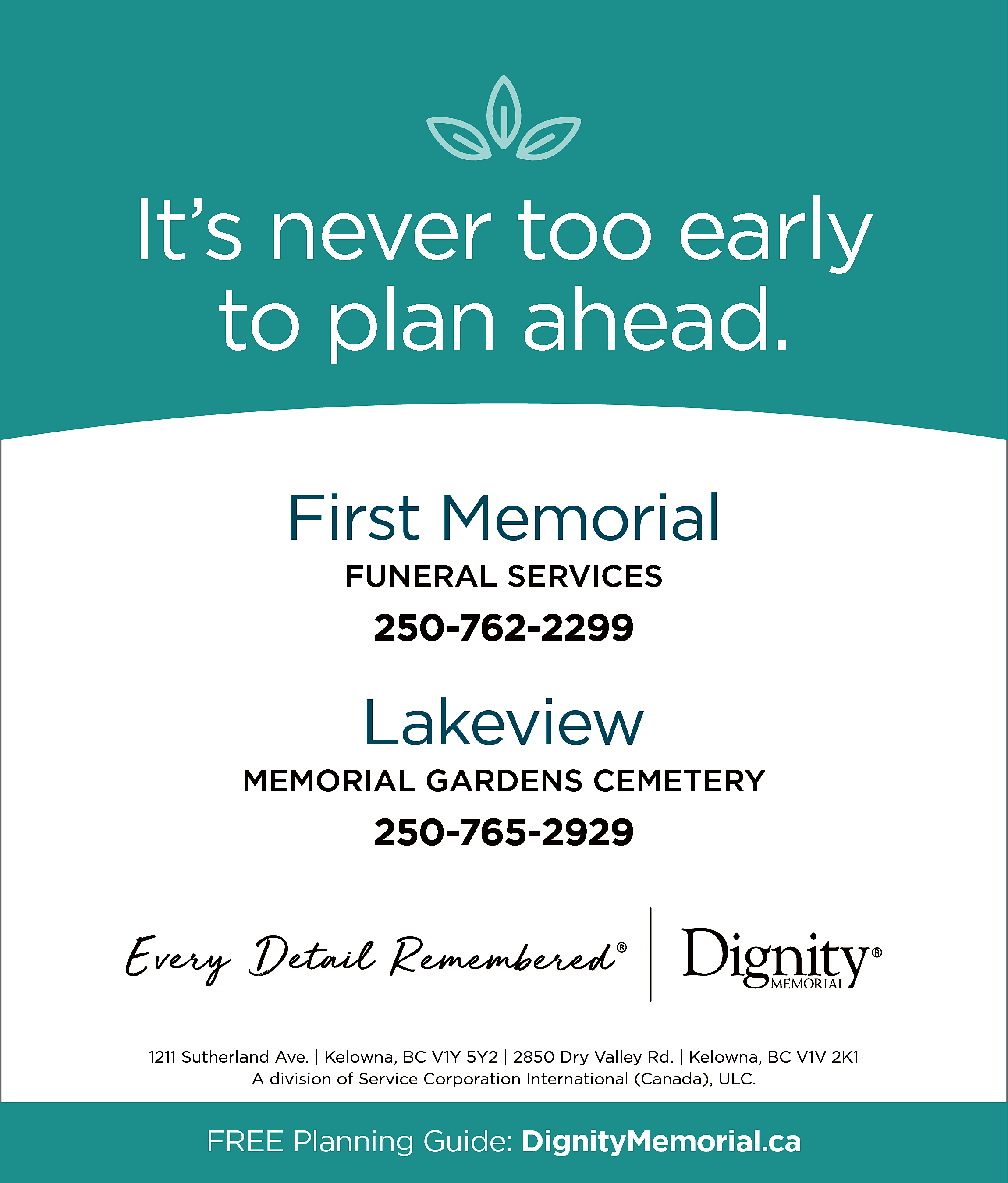 It’s never too early <br>to  It’s never too early  to plan ahead.  First Memorial  FUNERAL SERVICES    250-762-2299    Lakeview  MEMORIAL GARDENS CEMETERY    250-765-2929    1211 Sutherland Ave. | Kelowna, BC V1Y 5Y2 | 2850 Dry Valley Rd. | Kelowna, BC V1V 2K1  A division of Service Corporation International (Canada), ULC.    FREE Planning Guide: DignityMemorial.ca    