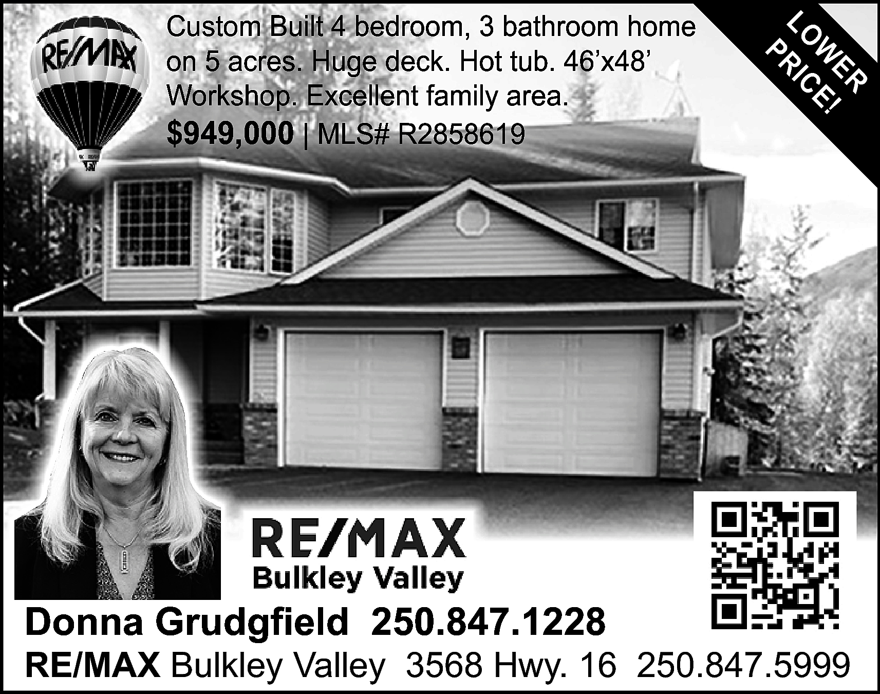 Donna Grudgfield 250.847.1228 <br> <br>ER  Donna Grudgfield 250.847.1228    ER  W E!  LO RIC  P    Custom Built 4 bedroom, 3 bathroom home  on 5 acres. Huge deck. Hot tub. 46’x48’  Workshop. Excellent family area.  $949,000 | MLS# R2858619    RE/MAX Bulkley Valley 3568 Hwy. 16 250.847.5999    