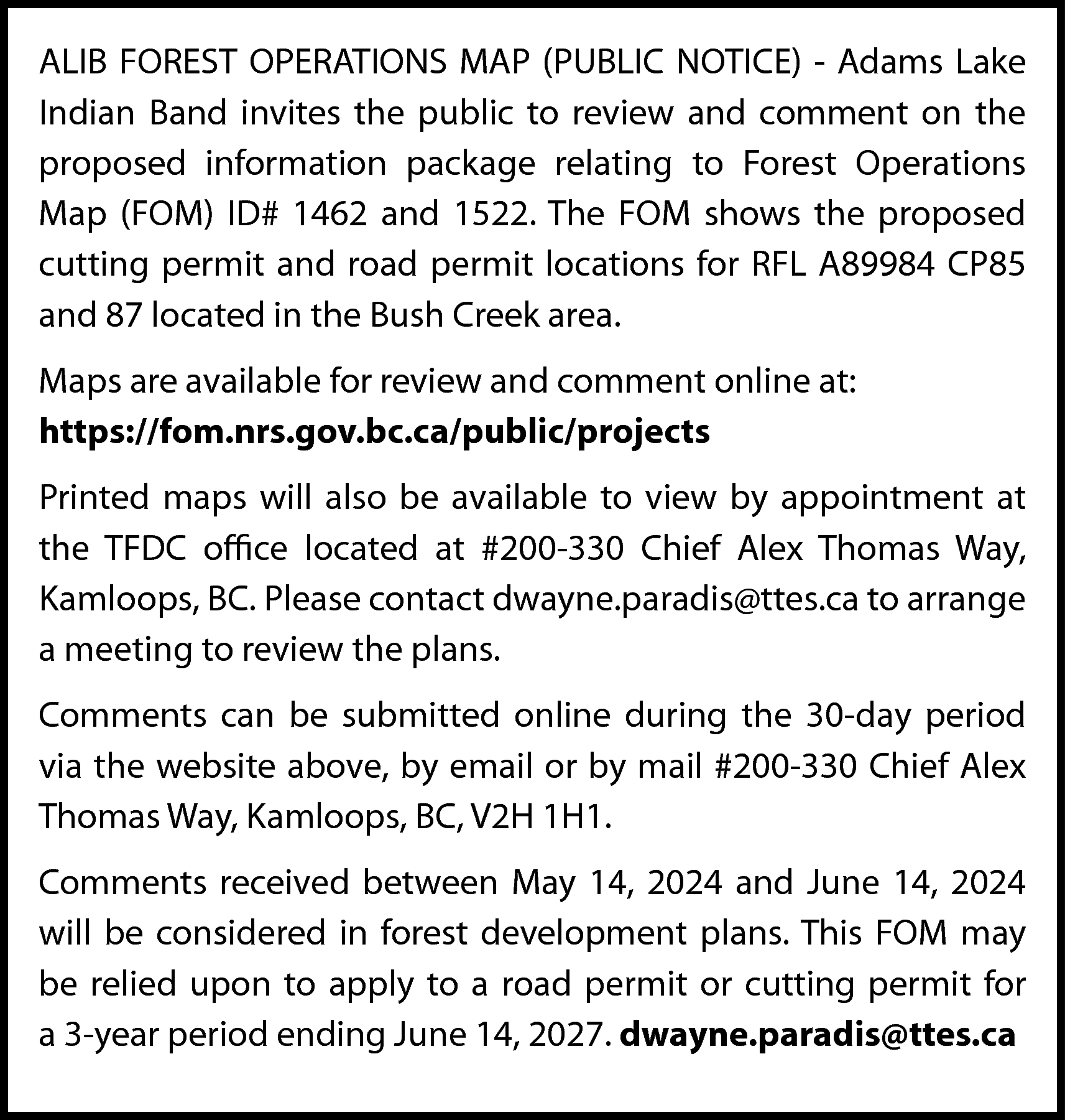 ALIB FOREST OPERATIONS MAP (PUBLIC  ALIB FOREST OPERATIONS MAP (PUBLIC NOTICE) - Adams Lake  Indian Band invites the public to review and comment on the  proposed information package relating to Forest Operations  Map (FOM) ID# 1462 and 1522. The FOM shows the proposed  cutting permit and road permit locations for RFL A89984 CP85  and 87 located in the Bush Creek area.  Maps are available for review and comment online at:  https://fom.nrs.gov.bc.ca/public/projects  Printed maps will also be available to view by appointment at  the TFDC office located at #200-330 Chief Alex Thomas Way,  Kamloops, BC. Please contact dwayne.paradis@ttes.ca to arrange  a meeting to review the plans.  Comments can be submitted online during the 30-day period  via the website above, by email or by mail #200-330 Chief Alex  Thomas Way, Kamloops, BC, V2H 1H1.  Comments received between May 14, 2024 and June 14, 2024  will be considered in forest development plans. This FOM may  be relied upon to apply to a road permit or cutting permit for  a 3-year period ending June 14, 2027. dwayne.paradis@ttes.ca    