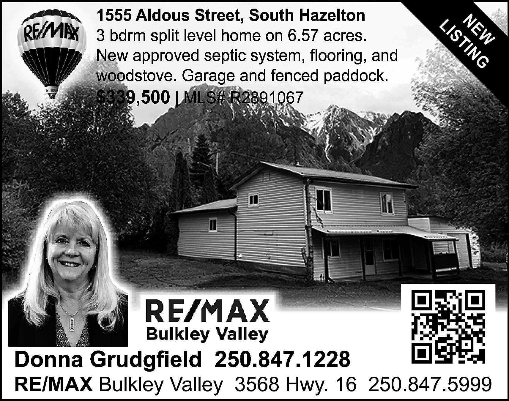Donna Grudgfield 250.847.1228 <br> <br>W  Donna Grudgfield 250.847.1228    W G  NE TIN  S  LI    1555 Aldous Street, South Hazelton  3 bdrm split level home on 6.57 acres.  New approved septic system, flooring, and  woodstove. Garage and fenced paddock.  $339,500 | MLS# R2891067    RE/MAX Bulkley Valley 3568 Hwy. 16 250.847.5999    