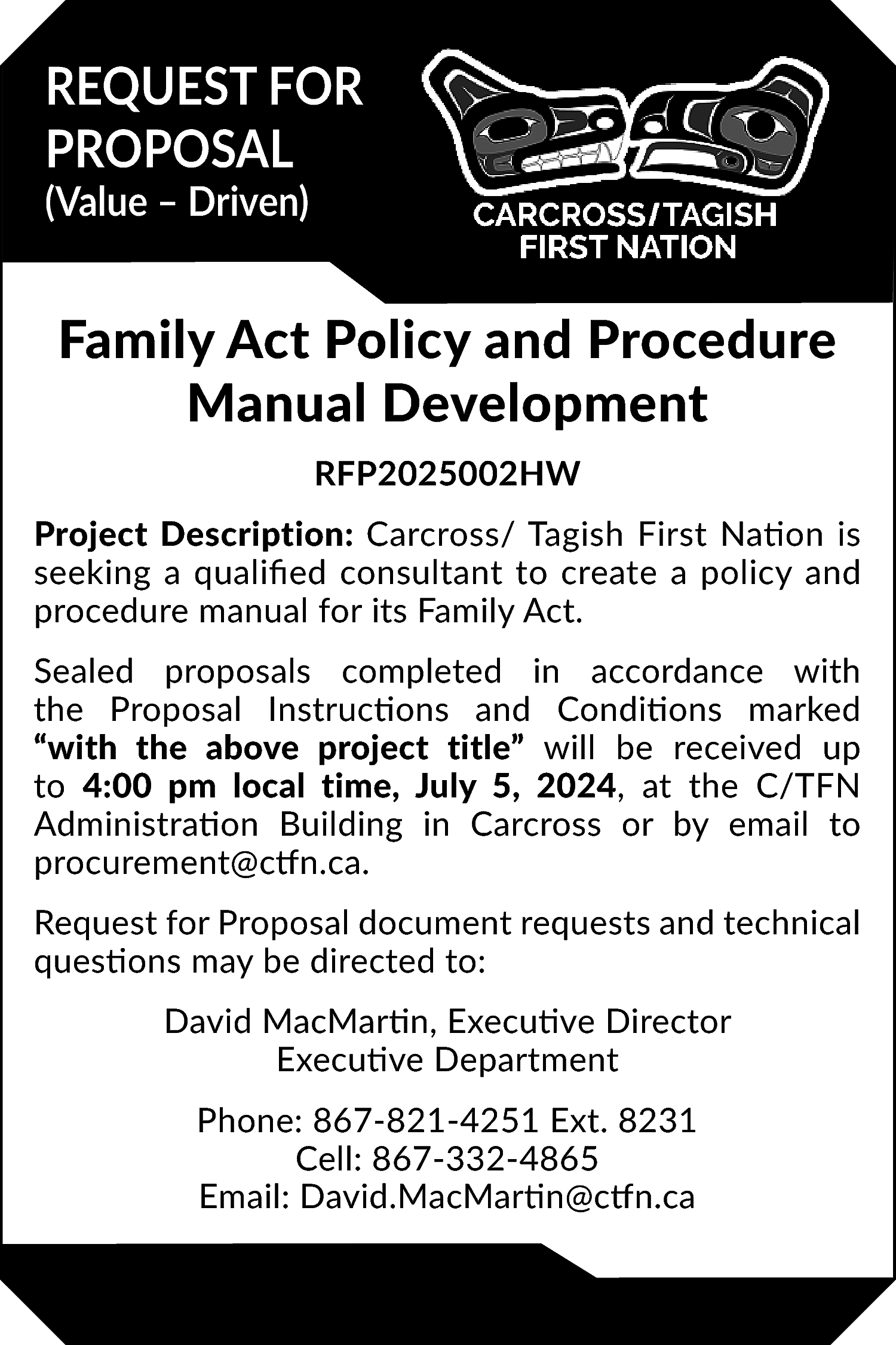 REQUEST FOR <br>PROPOSAL <br>(Value –  REQUEST FOR  PROPOSAL  (Value – Driven)    Family Act Policy and Procedure  Manual Development  RFP2025002HW  Project Description: Carcross/ Tagish First Nation is  seeking a qualified consultant to create a policy and  procedure manual for its Family Act.  Sealed proposals completed in accordance with  the Proposal Instructions and Conditions marked  “with the above project title” will be received up  to 4:00 pm local time, July 5, 2024, at the C/TFN  Administration Building in Carcross or by email to  procurement@ctfn.ca.  Request for Proposal document requests and technical  questions may be directed to:  David MacMartin, Executive Director  Executive Department  Phone: 867-821-4251 Ext. 8231  Cell: 867-332-4865  Email: David.MacMartin@ctfn.ca    