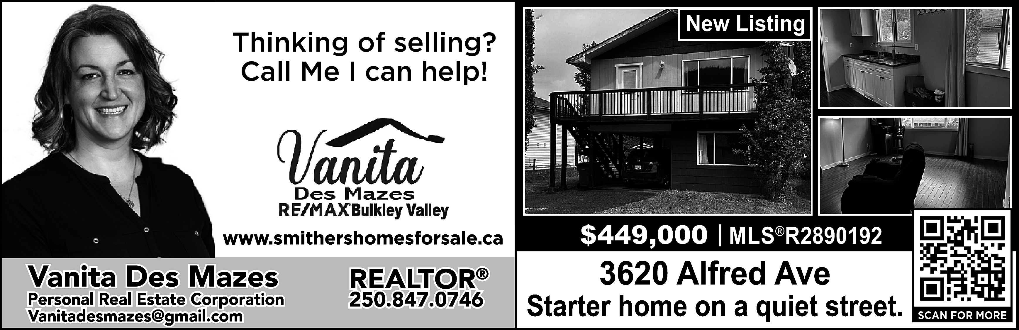 Thinking of selling? <br>Call Me  Thinking of selling?  Call Me I can help!    https://www.smithershomesforsale.ca/    Vanita Des Mazes    Personal Real Estate Corporation  vanitadesmazes@gmail.com  Vanitadesmazes@gmail.com    REALTOR®  250.847.0746    New Listing    $449,000 | MLS®R2890192    3620 Alfred Ave    Starter home on a quiet street.    SCAN FOR MORE    