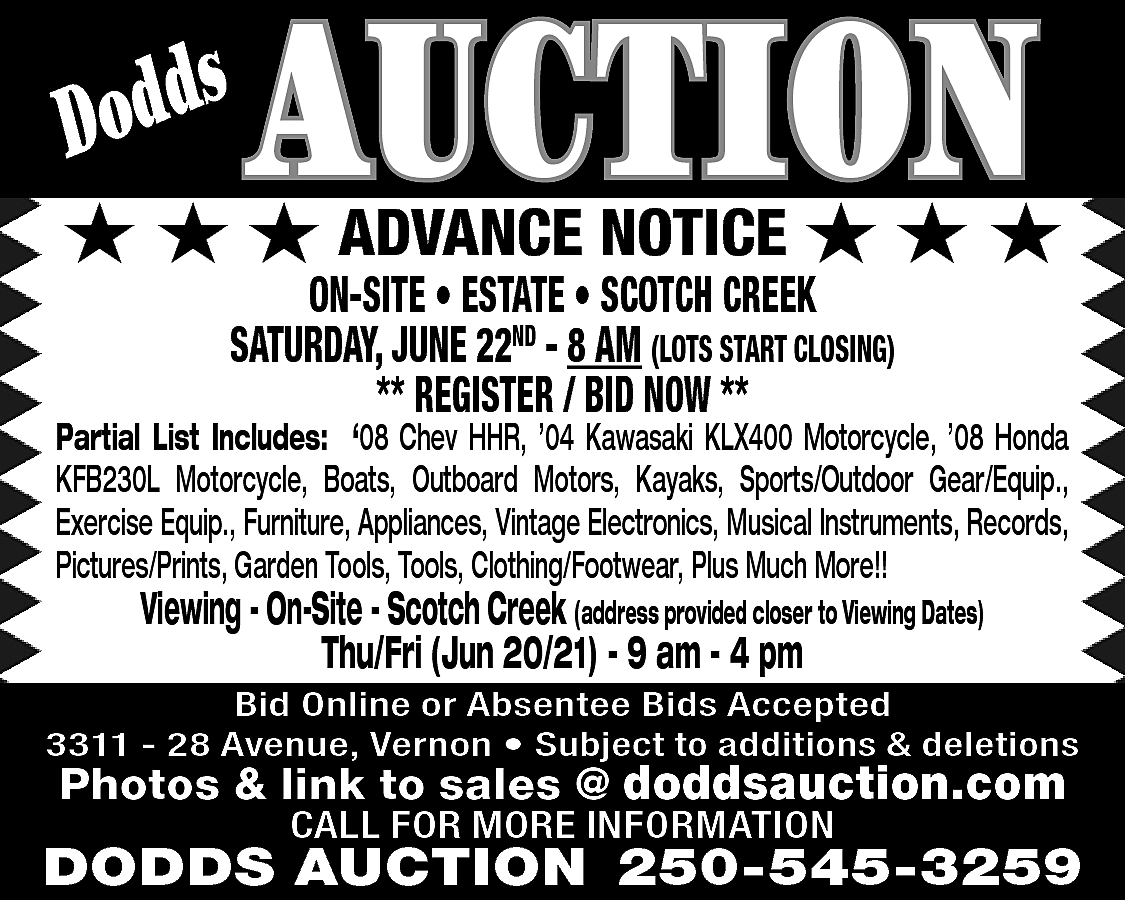 s <br>Dodd <br> <br>AUCTION <br>  s  Dodd    AUCTION    ★ ★ ★ ADVANCE NOTICE ★ ★ ★  ON-SITE • ESTATE • SCOTCH CREEK  SATURDAY, JUNE 22ND - 8 AM (LOTS START CLOSING)  ** REGISTER / BID NOW **    Partial List Includes: ‘08 Chev HHR, ’04 Kawasaki KLX400 Motorcycle, ’08 Honda  KFB230L Motorcycle, Boats, Outboard Motors, Kayaks, Sports/Outdoor Gear/Equip.,  Exercise Equip., Furniture, Appliances, Vintage Electronics, Musical Instruments, Records,  Pictures/Prints, Garden Tools, Tools, Clothing/Footwear, Plus Much More!!    Viewing - On-Site - Scotch Creek (address provided closer to Viewing Dates)  Thu/Fri (Jun 20/21) - 9 am - 4 pm    Bid Online or Absentee Bids Accepted  3311 - 28 Avenue, Vernon • Subject to additions & deletions    Photos & link to sales @ doddsauction.com  CALL FOR MORE INFORMATION    DODDS AUCTION 250-545-3259    