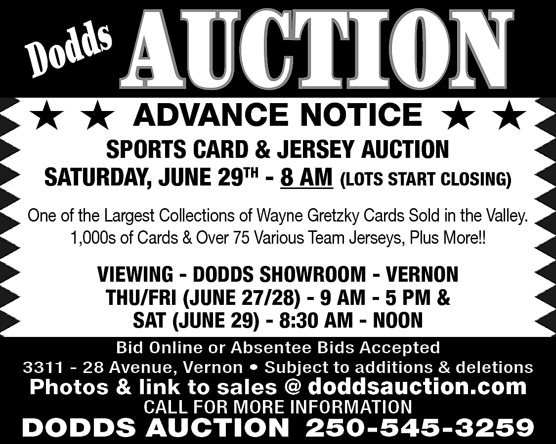 s <br>Dodd <br> <br>★★ <br>  s  Dodd    ★★    AUCTION  ADVANCE NOTICE    ★★    SPORTS CARD & JERSEY AUCTION  SATURDAY, JUNE 29TH - 8 AM (LOTS START CLOSING)    One of the Largest Collections of Wayne Gretzky Cards Sold in the Valley.  1,000s of Cards & Over 75 Various Team Jerseys, Plus More!!    VIEWING - DODDS SHOWROOM - VERNON  THU/FRI (JUNE 27/28) - 9 AM - 5 PM &  SAT (JUNE 29) - 8:30 AM - NOON  Bid Online or Absentee Bids Accepted  3311 - 28 Avenue, Vernon • Subject to additions & deletions    Photos & link to sales @ doddsauction.com  CALL FOR MORE INFORMATION    DODDS AUCTION 250-545-3259    