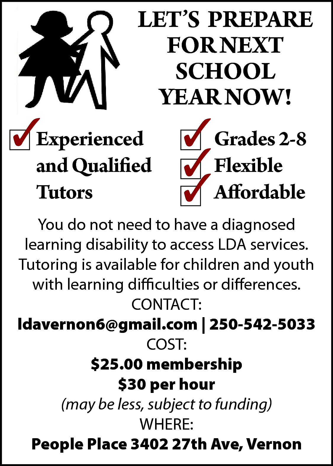 LET’S PREPARE <br>FOR NEXT <br>SCHOOL  LET’S PREPARE  FOR NEXT  SCHOOL  YEAR NOW!  Experienced  and Qualified  Tutors    Grades 2-8  Flexible  Affordable    You do not need to have a diagnosed  learning disability to access LDA services.  Tutoring is available for children and youth  with learning difficulties or differences.  CONTACT:  ldavernon6@gmail.com | 250-542-5033  COST:  $25.00 membership  $30 per hour  (may be less, subject to funding)  WHERE:  People Place 3402 27th Ave, Vernon    