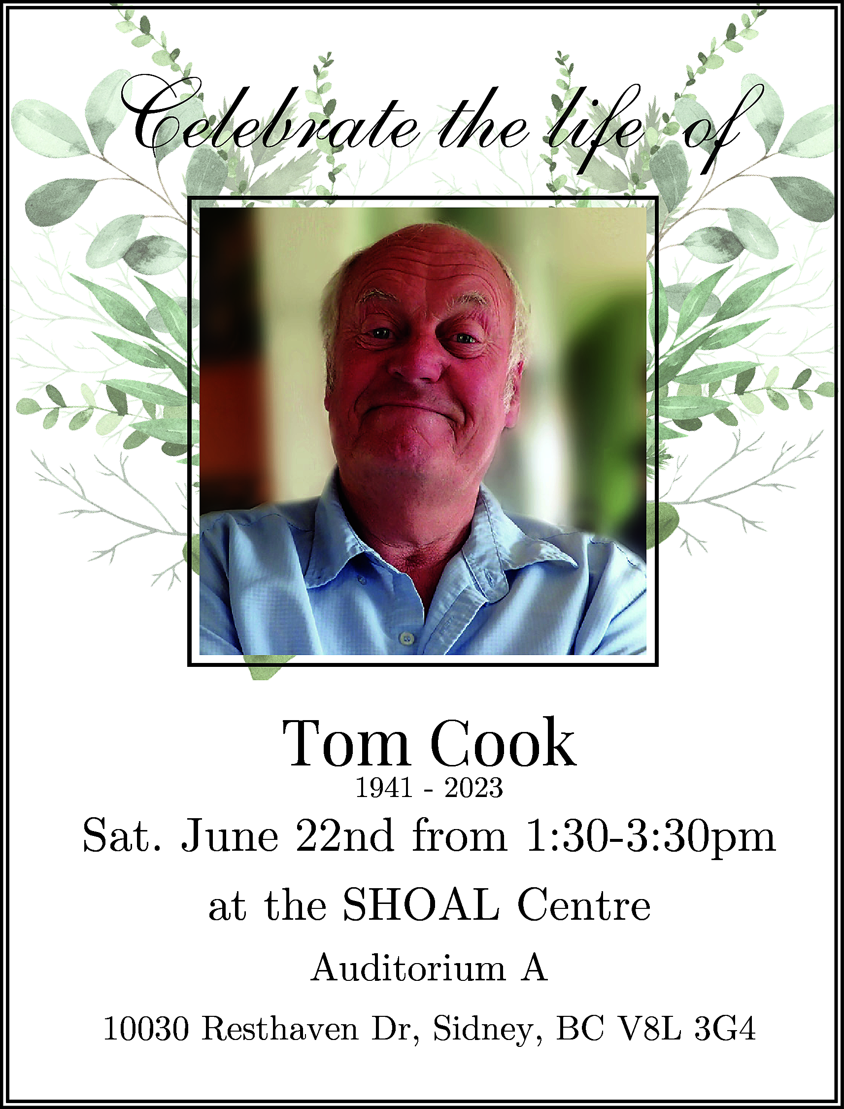 Celebrate the life of <br>Celebrate  Celebrate the life of  Celebrate the life of    Tom  Cook  Tom  Cook  1941 - 2023  1941 - 2023    June22nd  22nd from  from 1:30-3:30pm  Sat.Sat.  June  1:30-3:30pm  theSHOAL  SHOAL Centre  atatthe  Centre  Auditorium A    Auditorium A    10030 Resthaven Dr, Sidney, BC V8L 3G4    10030 Resthaven Dr, Sidney, BC V8L 3G4    