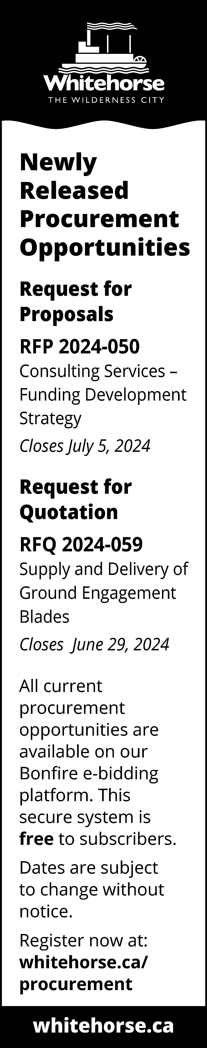 Newly <br>Released <br>Procurement <br>Opportunities <br>Request  Newly  Released  Procurement  Opportunities  Request for  Proposals  RFP 2024-050  Consulting Services –  Funding Development  Strategy  Closes July 5, 2024    Request for  Quotation  RFQ 2024-059  Supply and Delivery of  Ground Engagement  Blades  Closes June 29, 2024  All current  procurement  opportunities are  available on our  Bonfire e-bidding  platform. This  secure system is  free to subscribers.  Dates are subject  to change without  notice.  Register now at:  whitehorse.ca/  procurement    whitehorse.ca    