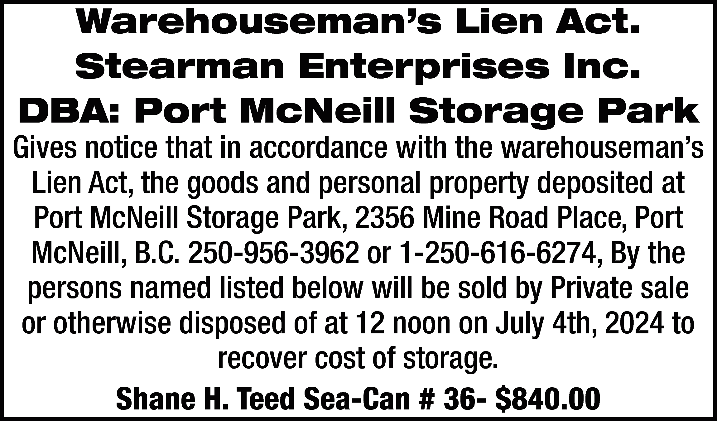 Warehouseman’s Lien Act. <br>Stearman Enterprises  Warehouseman’s Lien Act.  Stearman Enterprises Inc.  DBA: Port McNeill Storage Park    Gives notice that in accordance with the warehouseman’s  Lien Act, the goods and personal property deposited at  Port McNeill Storage Park, 2356 Mine Road Place, Port  McNeill, B.C. 250-956-3962 or 1-250-616-6274, By the  persons named listed below will be sold by Private sale  or otherwise disposed of at 12 noon on July 4th, 2024 to  recover cost of storage.  Shane H. Teed Sea-Can # 36- $840.00    