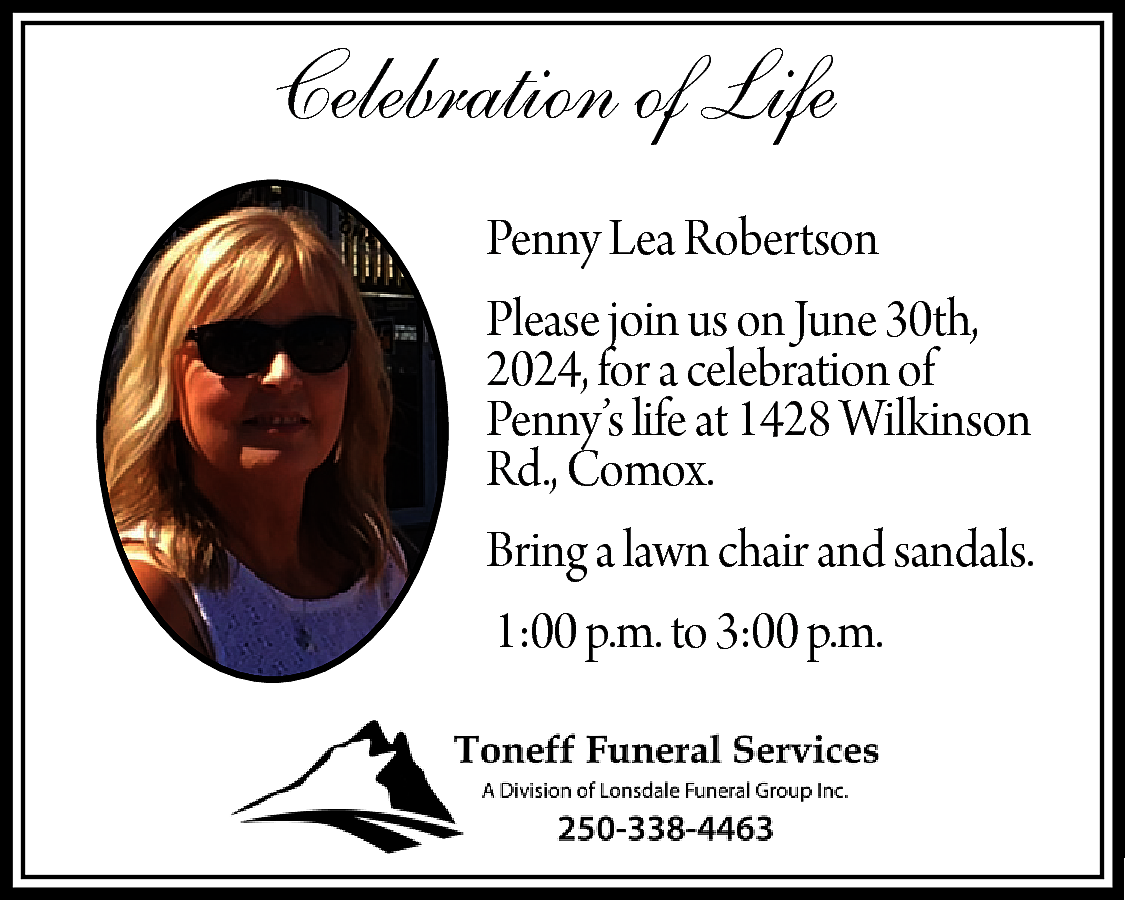Celebration of Life <br>Penny Lea  Celebration of Life  Penny Lea Robertson  Please join us on June 30th,  2024, for a celebration of  Penny’s life at 1428 Wilkinson  Rd., Comox.  Bring a lawn chair and sandals.  1:00 p.m. to 3:00 p.m.    