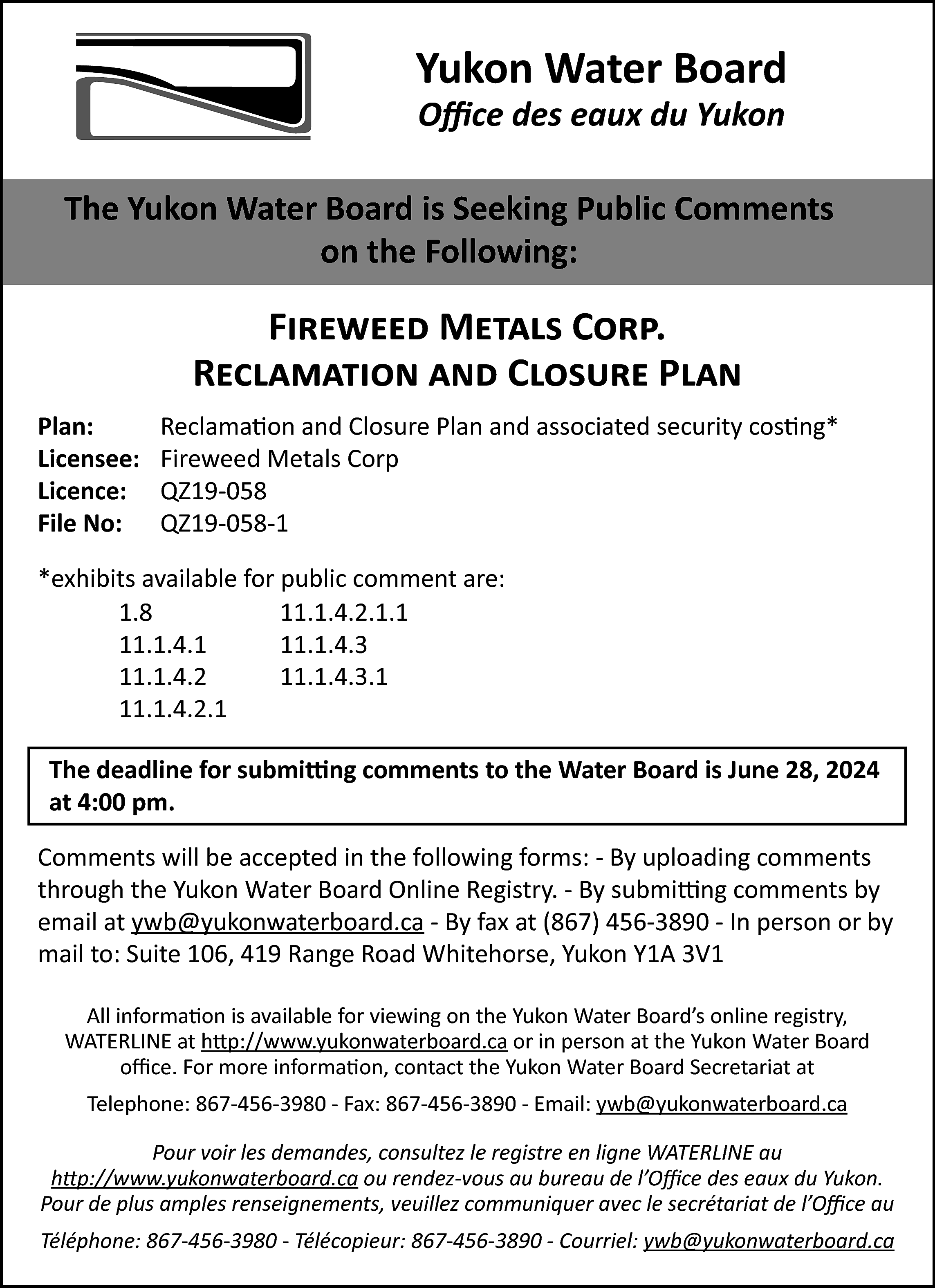 Yukon Water Board <br>Office des  Yukon Water Board  Office des eaux du Yukon    The Yukon Water Board is Seeking Public Comments  on the Following:    Fireweed Metals Corp.  Reclamation and Closure Plan  Plan:  Licensee:  Licence:  File No:    Reclamation and Closure Plan and associated security costing*  Fireweed Metals Corp  QZ19-058  QZ19-058-1    *exhibits available for public comment are:  1.8  11.1.4.2.1.1  11.1.4.1  11.1.4.3  11.1.4.2  11.1.4.3.1  11.1.4.2.1  The deadline for submitting comments to the Water Board is June 28, 2024  at 4:00 pm.  Comments will be accepted in the following forms: - By uploading comments  through the Yukon Water Board Online Registry. - By submitting comments by  email at ywb@yukonwaterboard.ca - By fax at (867) 456-3890 - In person or by  mail to: Suite 106, 419 Range Road Whitehorse, Yukon Y1A 3V1  All information is available for viewing on the Yukon Water Board’s online registry,  WATERLINE at http://www.yukonwaterboard.ca or in person at the Yukon Water Board  office. For more information, contact the Yukon Water Board Secretariat at  Telephone: 867-456-3980 - Fax: 867-456-3890 - Email: ywb@yukonwaterboard.ca  Pour voir les demandes, consultez le registre en ligne WATERLINE au  http://www.yukonwaterboard.ca ou rendez-vous au bureau de l’Office des eaux du Yukon.  Pour de plus amples renseignements, veuillez communiquer avec le secrétariat de l’Office au  Téléphone: 867-456-3980 - Télécopieur: 867-456-3890 - Courriel: ywb@yukonwaterboard.ca    