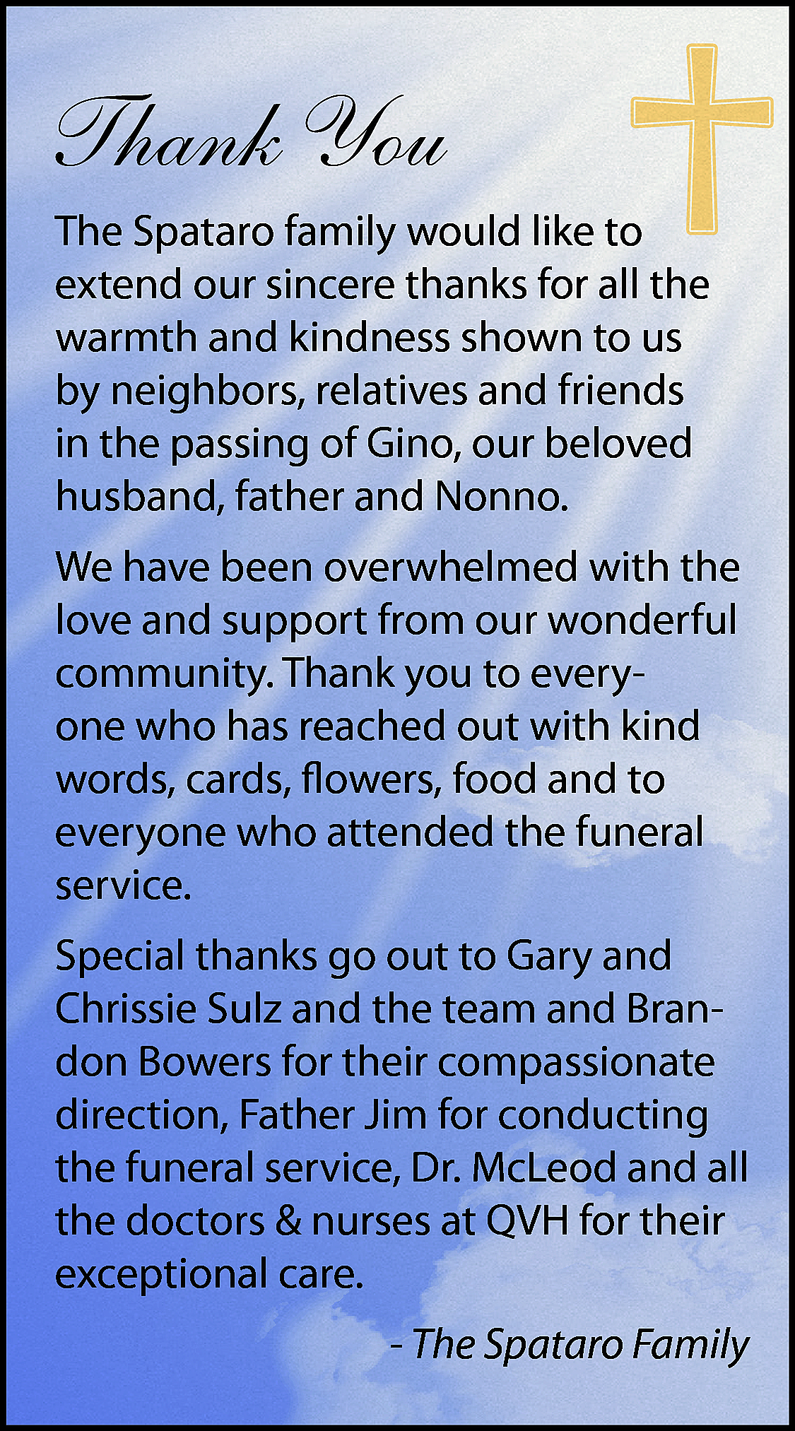 Thank You <br>The Spataro family  Thank You  The Spataro family would like to  extend our sincere thanks for all the  warmth and kindness shown to us  by neighbors, relatives and friends  in the passing of Gino, our beloved  husband, father and Nonno.  We have been overwhelmed with the  love and support from our wonderful  community. Thank you to everyone who has reached out with kind  words, cards, flowers, food and to  everyone who attended the funeral  service.  Special thanks go out to Gary and  Chrissie Sulz and the team and Brandon Bowers for their compassionate  direction, Father Jim for conducting  the funeral service, Dr. McLeod and all  the doctors & nurses at QVH for their  exceptional care.  - The Spataro Family    
