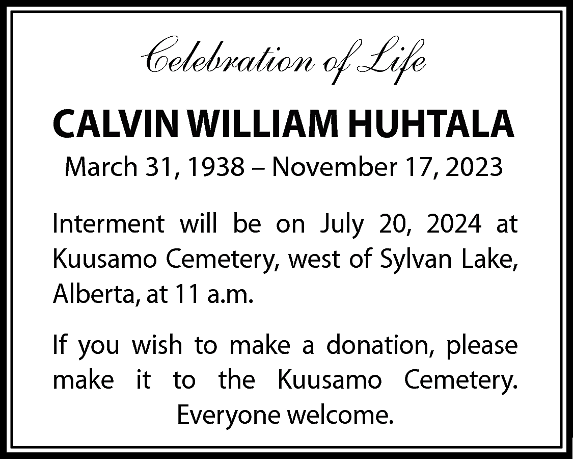 Celebration of Life <br>CALVIN WILLIAM  Celebration of Life  CALVIN WILLIAM HUHTALA  March 31, 1938 – November 17, 2023  Interment will be on July 20, 2024 at  Kuusamo Cemetery, west of Sylvan Lake,  Alberta, at 11 a.m.  If you wish to make a donation, please  make it to the Kuusamo Cemetery.  Everyone welcome.    
