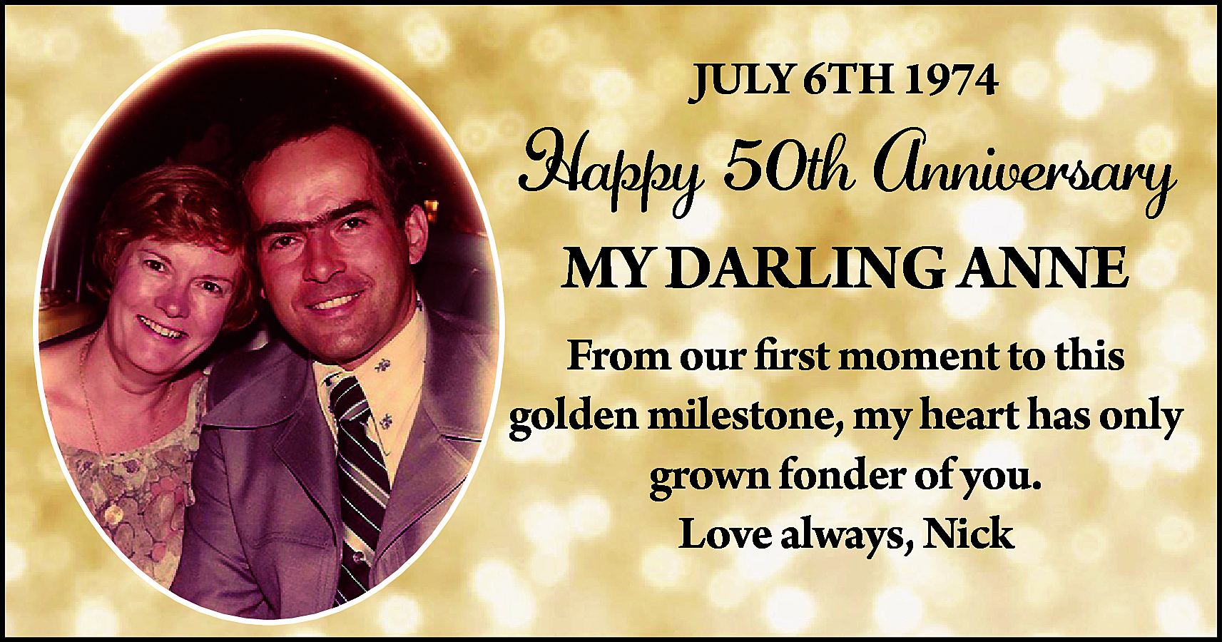 JULY 6TH 1974 <br> <br>Happy  JULY 6TH 1974    Happy 50th Anniversary  MY DARLING ANNE  From our first moment to this  golden milestone, my heart has only  grown fonder of you.  Love always, Nick    