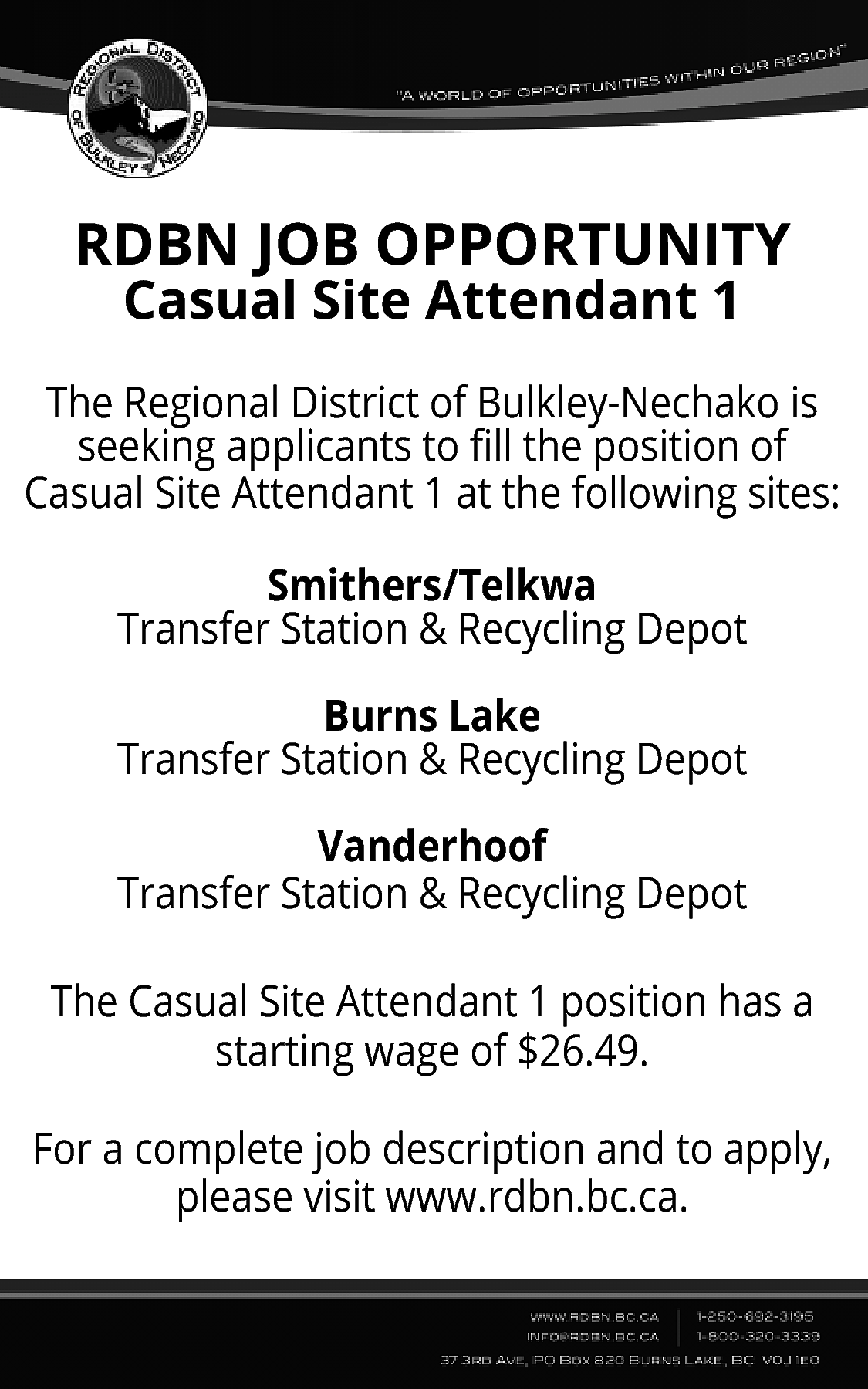 RDBN JOB OPPORTUNITY <br>Casual Site  RDBN JOB OPPORTUNITY  Casual Site Attendant 1    The Regional District of Bulkley-Nechako is  seeking applicants to fill the position of  Casual Site Attendant 1 at the following sites:  Smithers/Telkwa  Transfer Station & Recycling Depot  Burns Lake  Transfer Station & Recycling Depot  Vanderhoof  Transfer Station & Recycling Depot  The Casual Site Attendant 1 position has a  starting wage of $26.49.  For a complete job description and to apply,  please visit www.rdbn.bc.ca.    