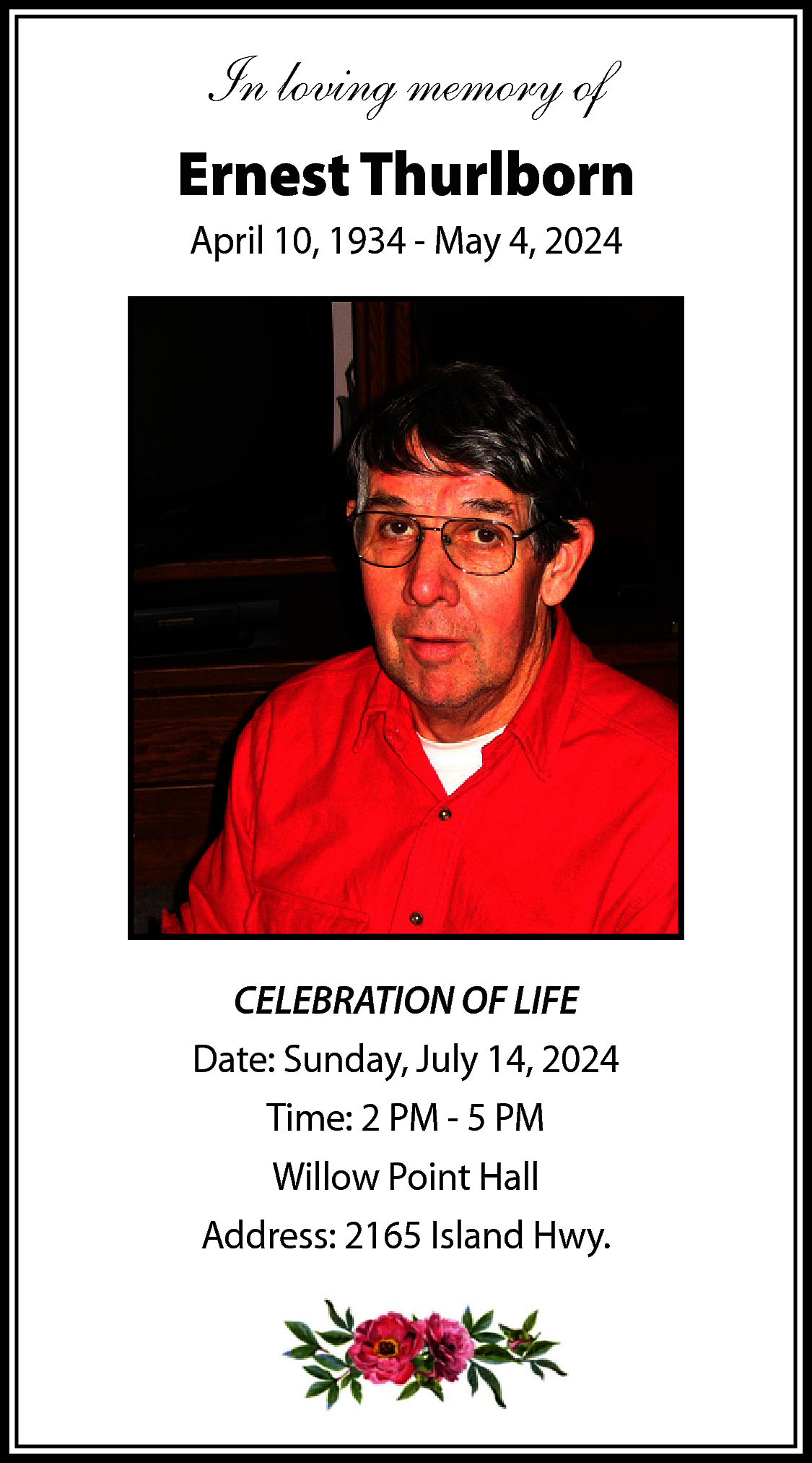 In loving memory of <br>Ernest  In loving memory of  Ernest Thurlborn  April 10, 1934 - May 4, 2024    CELEBRATION OF LIFE  Date: Sunday, July 14, 2024  Time: 2 PM - 5 PM  Willow Point Hall  Address: 2165 Island Hwy.    