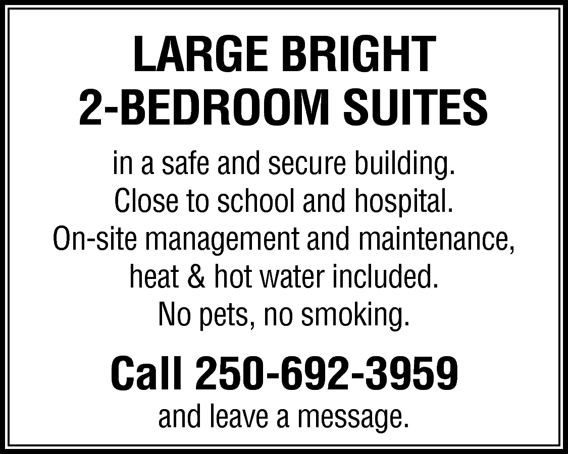 LARGE BRIGHT <br>2-BEDROOM SUITES <br>in  LARGE BRIGHT  2-BEDROOM SUITES  in a safe and secure building.  Close to school and hospital.  On-site management and maintenance,  heat & hot water included.  No pets, no smoking.    Call 250-692-3959  and leave a message.    