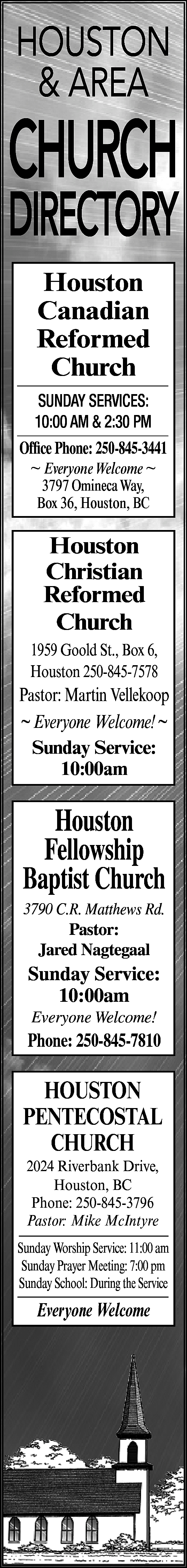HOUSTON <br>& AREA <br> <br>CHURCH  HOUSTON  & AREA    CHURCH    DIRECTORY  Houston  Canadian  Reformed  Church  SUNDAY SERVICES:  10:00 AM & 2:30 PM  Office Phone: 250-845-3441  ~ Everyone Welcome ~  3797 Omineca Way,  Box 36, Houston, BC    Houston  Christian  Reformed  Church  1959 Goold St., Box 6,  Houston 250-845-7578    Pastor: Martin Vellekoop  ~ Everyone Welcome! ~  Sunday Service:  10:00am    Houston  Fellowship  Baptist Church  3790 C.R. Matthews Rd.  Pastor:  Jared Nagtegaal    Sunday Service:  10:00am  Everyone Welcome!    Phone: 250-845-7810    HOUSTON  PENTECOSTAL  CHURCH  2024 Riverbank Drive,  Houston, BC  Phone: 250-845-3796  Pastor: Mike McIntyre    Sunday Worship Service: 11:00 am  Sunday Prayer Meeting: 7:00 pm  Sunday School: During the Service    Everyone Welcome    
