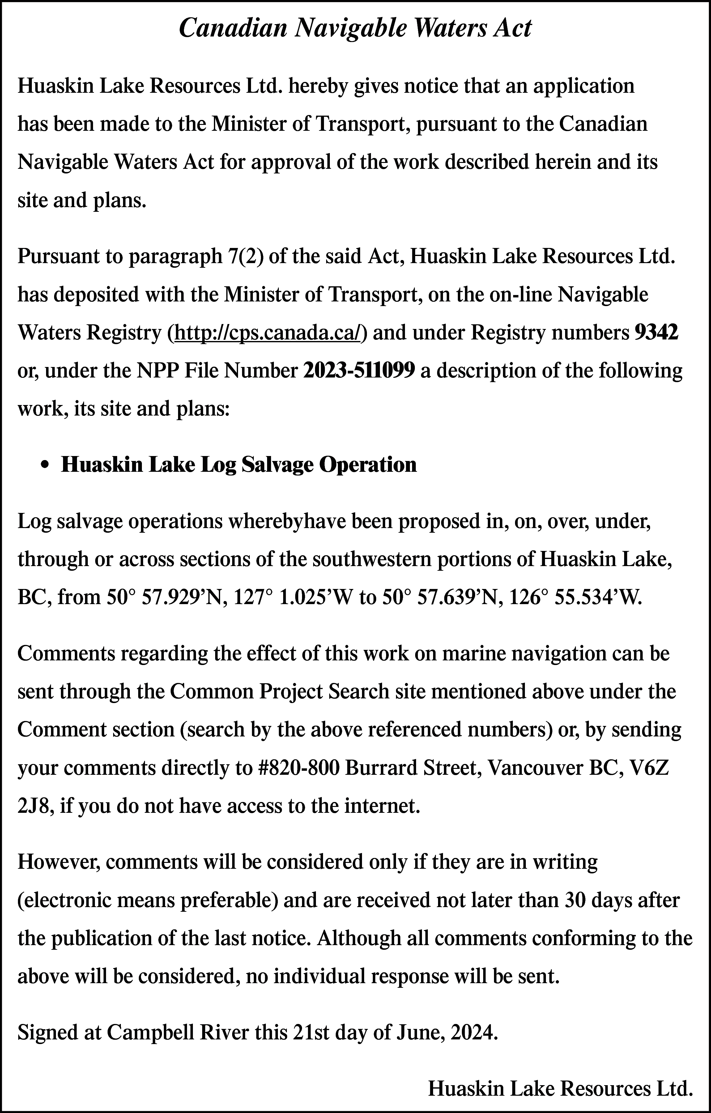 Canadian Navigable Waters Act <br>Huaskin  Canadian Navigable Waters Act  Huaskin Lake Resources Ltd. hereby gives notice that an application  has been made to the Minister of Transport, pursuant to the Canadian  Navigable Waters Act for approval of the work described herein and its  site and plans.  Pursuant to paragraph 7(2) of the said Act, Huaskin Lake Resources Ltd.  has deposited with the Minister of Transport, on the on-line Navigable  Waters Registry (http://cps.canada.ca/) and under Registry numbers 9342  or, under the NPP File Number 2023-511099 a description of the following  work, its site and plans:  • Huaskin Lake Log Salvage Operation  Log salvage operations wherebyhave been proposed in, on, over, under,  through or across sections of the southwestern portions of Huaskin Lake,  BC, from 50° 57.929’N, 127° 1.025’W to 50° 57.639’N, 126° 55.534’W.  Comments regarding the effect of this work on marine navigation can be  sent through the Common Project Search site mentioned above under the  Comment section (search by the above referenced numbers) or, by sending  your comments directly to #820-800 Burrard Street, Vancouver BC, V6Z  2J8, if you do not have access to the internet.  However, comments will be considered only if they are in writing  (electronic means preferable) and are received not later than 30 days after  the publication of the last notice. Although all comments conforming to the  above will be considered, no individual response will be sent.  Signed at Campbell River this 21st day of June, 2024.  Huaskin Lake Resources Ltd.    