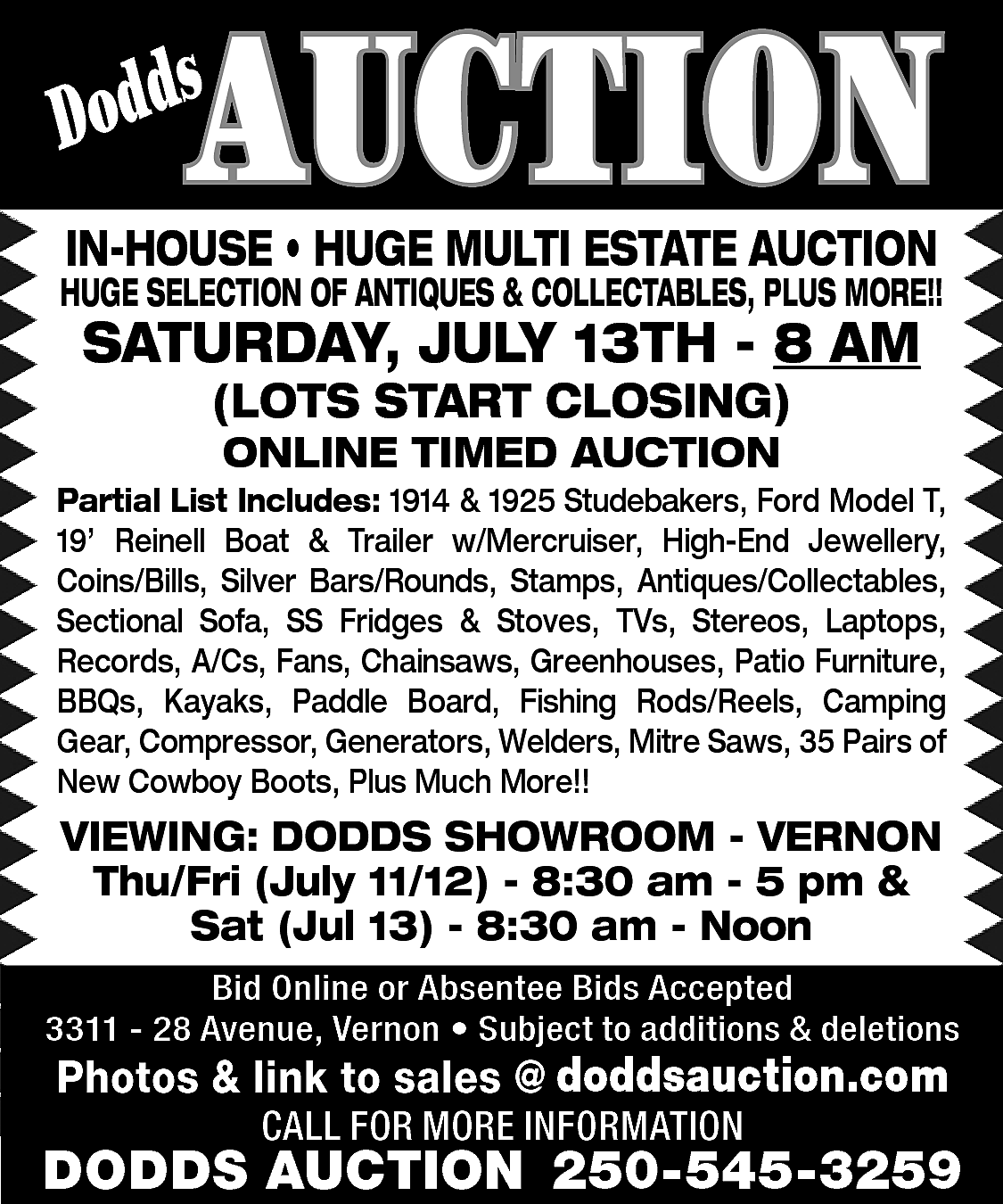 AUCTION <br> <br>s <br>Dodd <br>  AUCTION    s  Dodd    IN-HOUSE • HUGE MULTI ESTATE AUCTION    HUGE SELECTION OF ANTIQUES & COLLECTABLES, PLUS MORE!!    SATURDAY, JULY 13TH - 8 AM  (LOTS START CLOSING)  ONLINE TIMED AUCTION    Partial List Includes: 1914 & 1925 Studebakers, Ford Model T,  19’ Reinell Boat & Trailer w/Mercruiser, High-End Jewellery,  Coins/Bills, Silver Bars/Rounds, Stamps, Antiques/Collectables,  Sectional Sofa, SS Fridges & Stoves, TVs, Stereos, Laptops,  Records, A/Cs, Fans, Chainsaws, Greenhouses, Patio Furniture,  BBQs, Kayaks, Paddle Board, Fishing Rods/Reels, Camping  Gear, Compressor, Generators, Welders, Mitre Saws, 35 Pairs of  New Cowboy Boots, Plus Much More!!    VIEWING: DODDS SHOWROOM - VERNON  Thu/Fri (July 11/12) - 8:30 am - 5 pm &  Sat (Jul 13) - 8:30 am - Noon  Bid Online or Absentee Bids Accepted  3311 - 28 Avenue, Vernon • Subject to additions & deletions    www.doddsauction.com  Photos & link to sales @  doddsauction.com  CALL FOR MORE INFORMATION    DODDS AUCTION 250-545-3259    