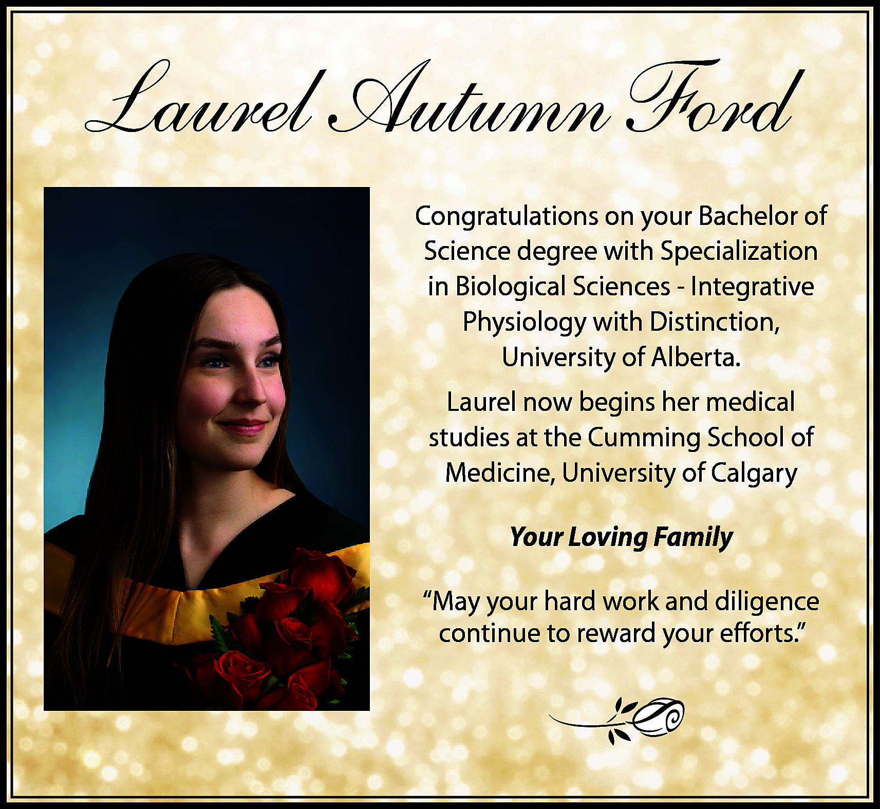 Laurel Autumn Ford <br>Congratulations on  Laurel Autumn Ford  Congratulations on your Bachelor of  Science degree with Specialization  in Biological Sciences - Integrative  Physiology with Distinction,  University of Alberta.  Laurel now begins her medical  studies at the Cumming School of  Medicine, University of Calgary  Your Loving Family  “May your hard work and diligence  continue to reward your efforts.”    
