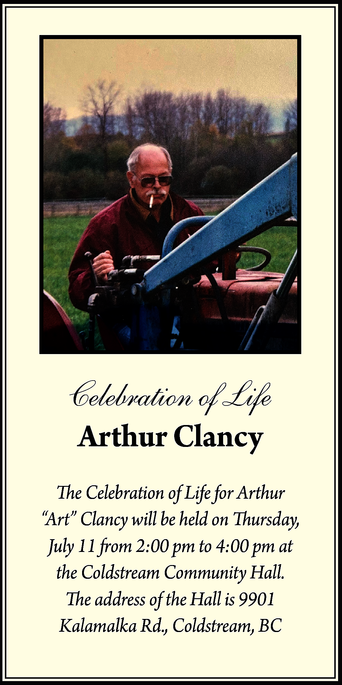 Celebration of Life <br>Arthur Clancy  Celebration of Life  Arthur Clancy    The Celebration of Life for Arthur  “Art” Clancy will be held on Thursday,  July 11 from 2:00 pm to 4:00 pm at  the Coldstream Community Hall.  The address of the Hall is 9901  Kalamalka Rd., Coldstream, BC    