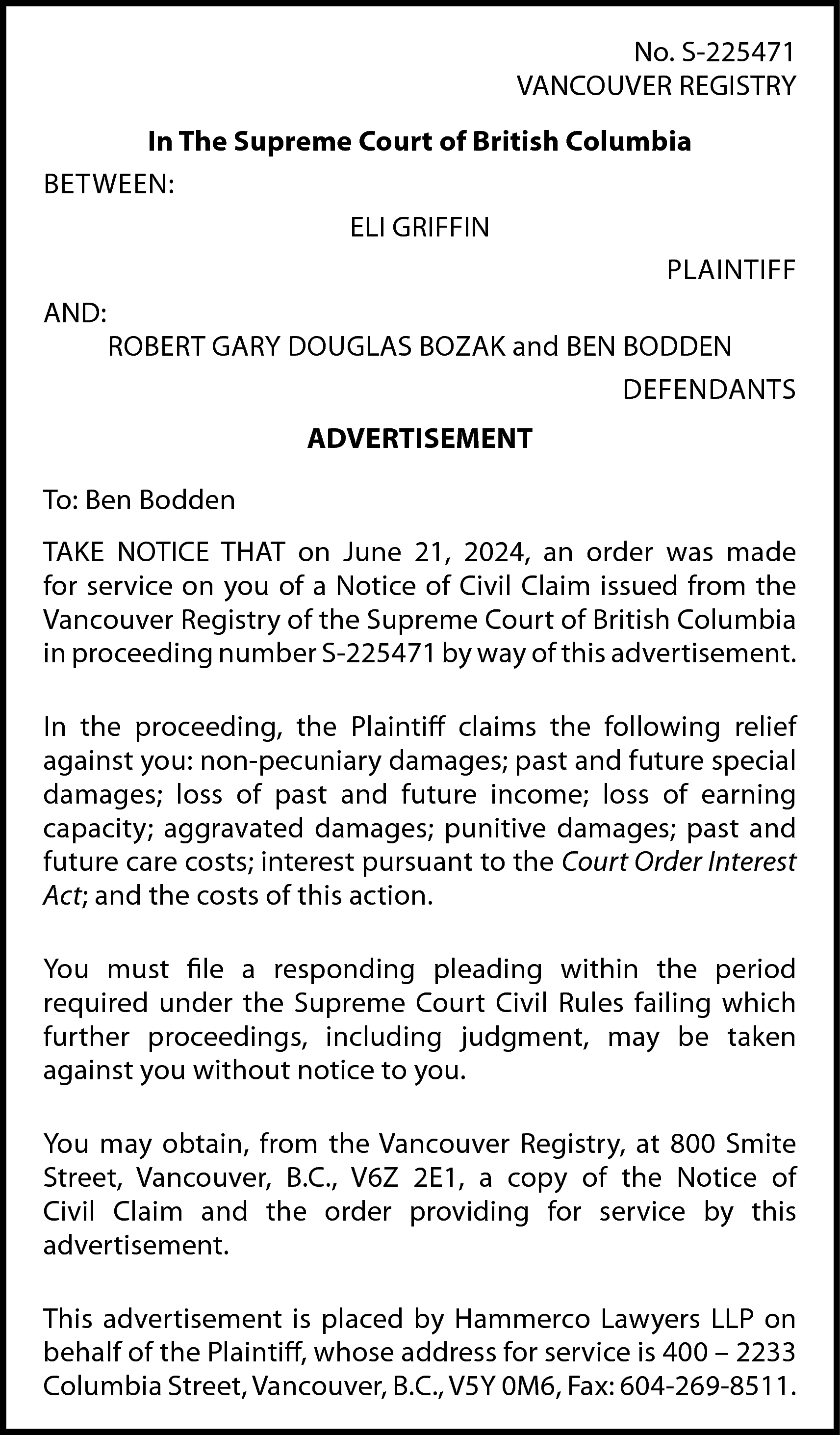 No. S-225471 <br>VANCOUVER REGISTRY <br>In  No. S-225471  VANCOUVER REGISTRY  In The Supreme Court of British Columbia  BETWEEN:  ELI GRIFFIN  PLAINTIFF  AND:  ROBERT GARY DOUGLAS BOZAK and BEN BODDEN  DEFENDANTS  ADVERTISEMENT  To: Ben Bodden  TAKE NOTICE THAT on June 21, 2024, an order was made  for service on you of a Notice of Civil Claim issued from the  Vancouver Registry of the Supreme Court of British Columbia  in proceeding number S-225471 by way of this advertisement.  In the proceeding, the Plaintiff claims the following relief  against you: non-pecuniary damages; past and future special  damages; loss of past and future income; loss of earning  capacity; aggravated damages; punitive damages; past and  future care costs; interest pursuant to the Court Order Interest  Act; and the costs of this action.  You must file a responding pleading within the period  required under the Supreme Court Civil Rules failing which  further proceedings, including judgment, may be taken  against you without notice to you.  You may obtain, from the Vancouver Registry, at 800 Smite  Street, Vancouver, B.C., V6Z 2E1, a copy of the Notice of  Civil Claim and the order providing for service by this  advertisement.  This advertisement is placed by Hammerco Lawyers LLP on  behalf of the Plaintiff, whose address for service is 400 – 2233  Columbia Street, Vancouver, B.C., V5Y 0M6, Fax: 604-269-8511.    