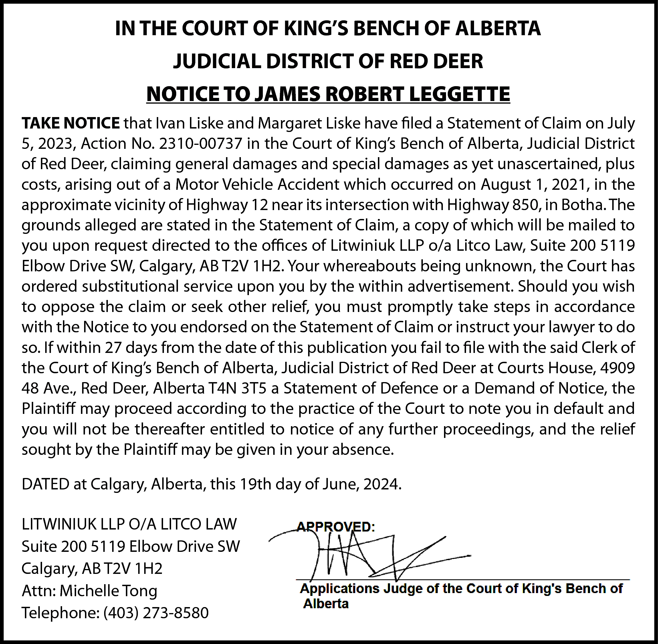 IN THE COURT OF KING’S  IN THE COURT OF KING’S BENCH OF ALBERTA  JUDICIAL DISTRICT OF RED DEER  NOTICE TO JAMES ROBERT LEGGETTE  TAKE NOTICE that Ivan Liske and Margaret Liske have filed a Statement of Claim on July  5, 2023, Action No. 2310-00737 in the Court of King’s Bench of Alberta, Judicial District  of Red Deer, claiming general damages and special damages as yet unascertained, plus  costs, arising out of a Motor Vehicle Accident which occurred on August 1, 2021, in the  approximate vicinity of Highway 12 near its intersection with Highway 850, in Botha. The  grounds alleged are stated in the Statement of Claim, a copy of which will be mailed to  you upon request directed to the offices of Litwiniuk LLP o/a Litco Law, Suite 200 5119  Elbow Drive SW, Calgary, AB T2V 1H2. Your whereabouts being unknown, the Court has  ordered substitutional service upon you by the within advertisement. Should you wish  to oppose the claim or seek other relief, you must promptly take steps in accordance  with the Notice to you endorsed on the Statement of Claim or instruct your lawyer to do  so. If within 27 days from the date of this publication you fail to file with the said Clerk of  the Court of King’s Bench of Alberta, Judicial District of Red Deer at Courts House, 4909  48 Ave., Red Deer, Alberta T4N 3T5 a Statement of Defence or a Demand of Notice, the  Plaintiff may proceed according to the practice of the Court to note you in default and  you will not be thereafter entitled to notice of any further proceedings, and the relief  sought by the Plaintiff may be given in your absence.  DATED at Calgary, Alberta, this 19th day of June, 2024.  LITWINIUK LLP O/A LITCO LAW  Suite 200 5119 Elbow Drive SW  Calgary, AB T2V 1H2  Attn: Michelle Tong  Telephone: (403) 273-8580    