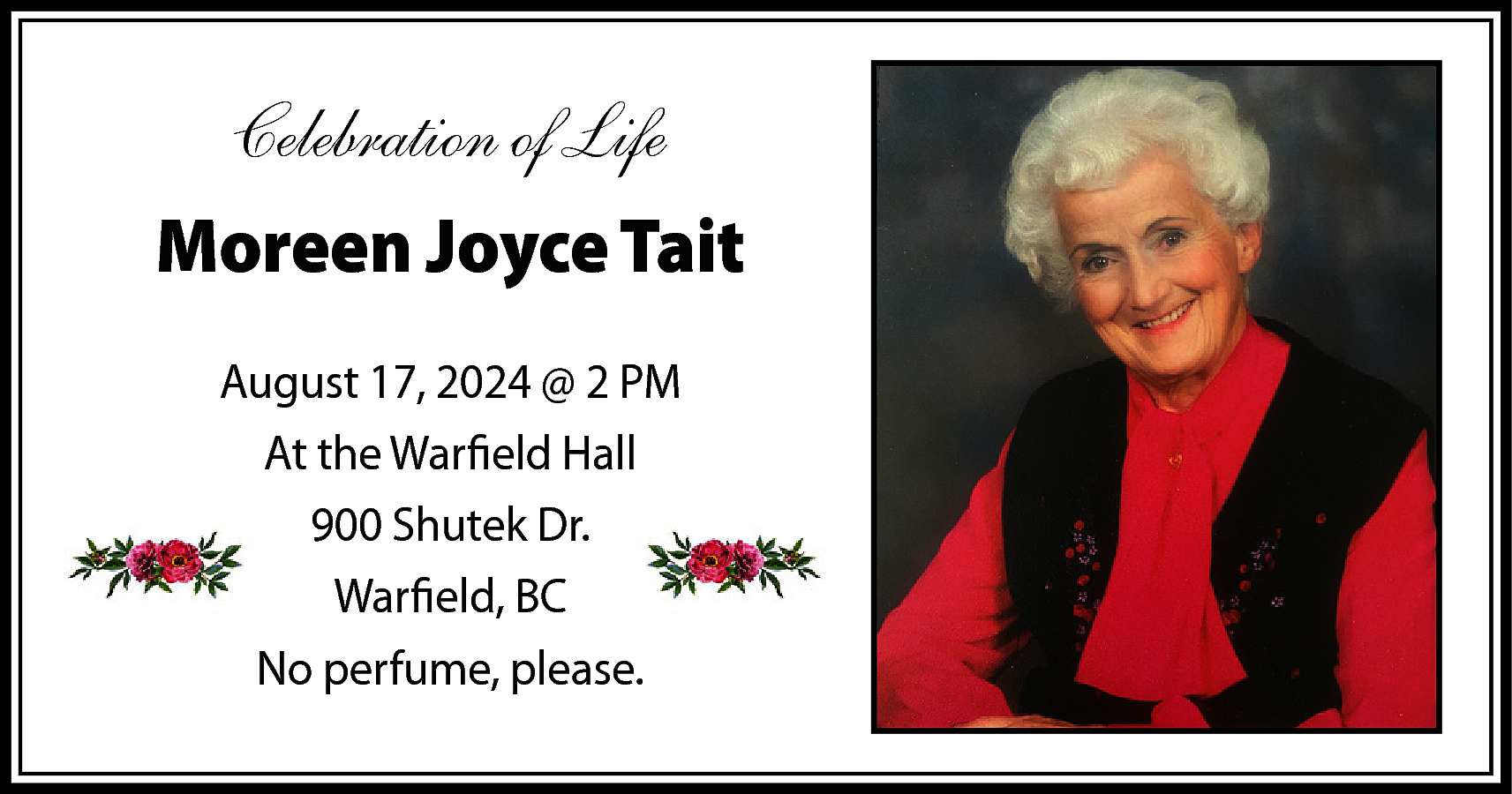 Celebration of Life <br>Moreen Joyce  Celebration of Life  Moreen Joyce Tait  August 17, 2024 @ 2 PM  At the Warfield Hall  900 Shutek Dr.  Warfield, BC  No perfume, please.    