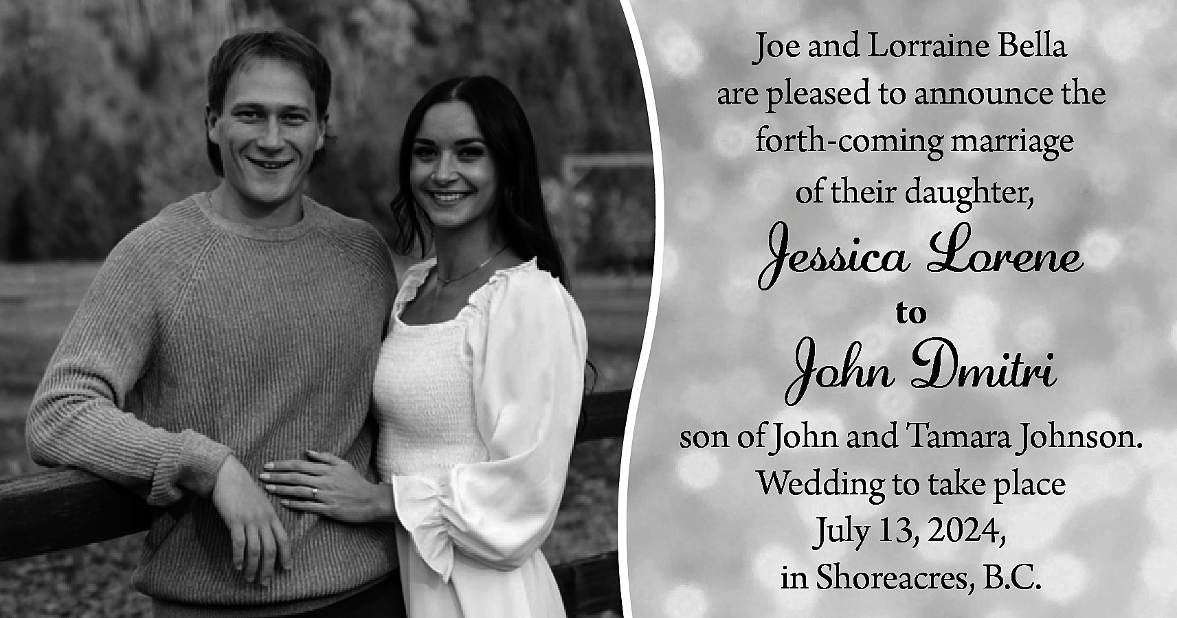 Joe and Lorraine Bella <br>are  Joe and Lorraine Bella  are pleased to announce the  forth-coming marriage  of their daughter,    Jessica Lorene  to    John Dmitri  son of John and Tamara Johnson.  Wedding to take place  July 13, 2024,  in Shoreacres, B.C.    