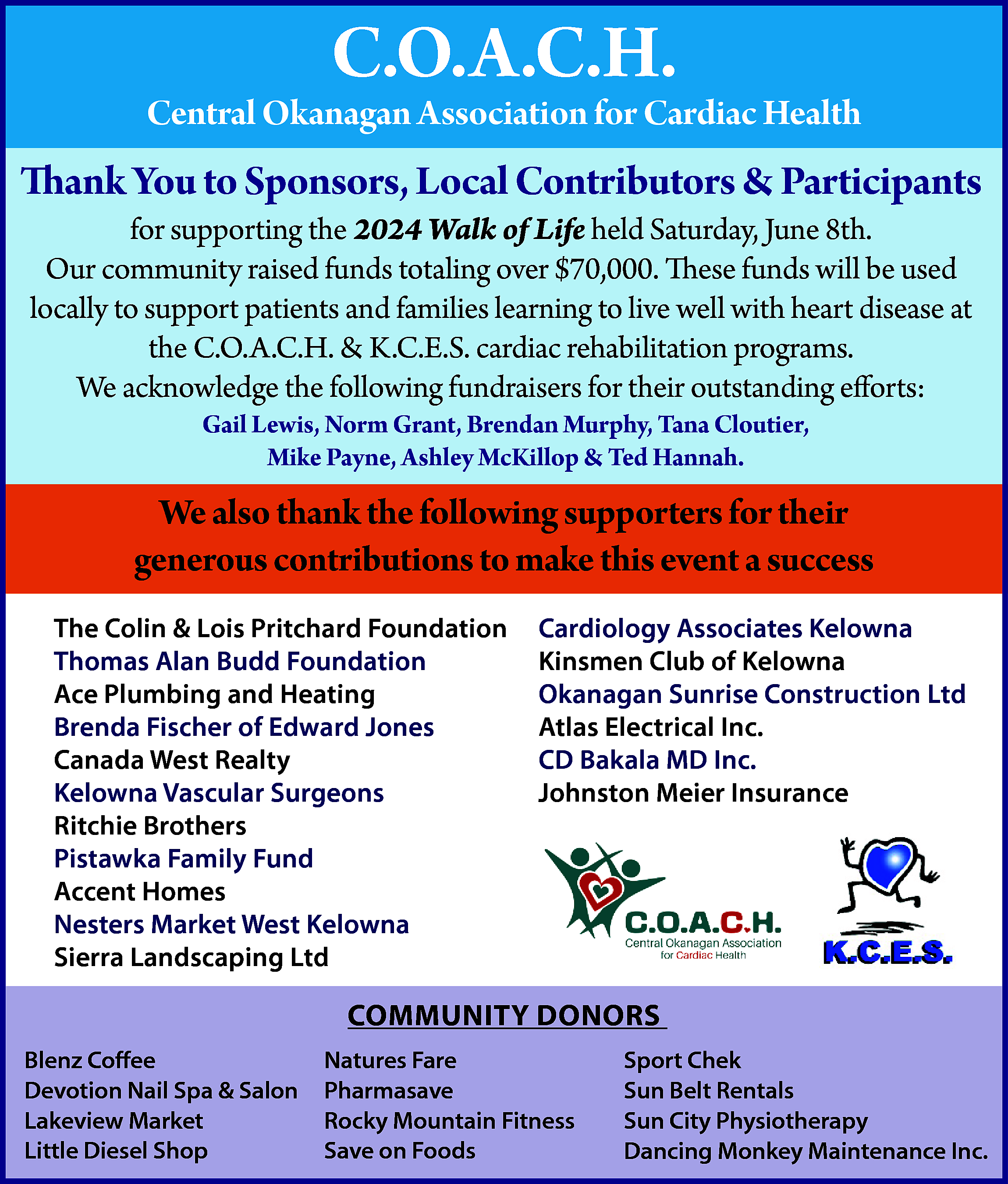 C.O.A.C.H. <br> <br>Central Okanagan Association  C.O.A.C.H.    Central Okanagan Association for Cardiac Health    Thank You to Sponsors, Local Contributors & Participants  for supporting the 2024 Walk of Life held Saturday, June 8th.  Our community raised funds totaling over $70,000. These funds will be used  locally to support patients and families learning to live well with heart disease at  the C.O.A.C.H. & K.C.E.S. cardiac rehabilitation programs.  We acknowledge the following fundraisers for their outstanding efforts:  Gail Lewis, Norm Grant, Brendan Murphy, Tana Cloutier,  Mike Payne, Ashley McKillop & Ted Hannah.    We also thank the following supporters for their  generous contributions to make this event a success  The Colin & Lois Pritchard Foundation  Thomas Alan Budd Foundation  Ace Plumbing and Heating  Brenda Fischer of Edward Jones  Canada West Realty  Kelowna Vascular Surgeons  Ritchie Brothers  Pistawka Family Fund  Accent Homes  Nesters Market West Kelowna  Sierra Landscaping Ltd    Cardiology Associates Kelowna  Kinsmen Club of Kelowna  Okanagan Sunrise Construction Ltd  Atlas Electrical Inc.  CD Bakala MD Inc.  Johnston Meier Insurance    COMMUNITY DONORS  Blenz Coffee  Devotion Nail Spa & Salon  Lakeview Market  Little Diesel Shop    Natures Fare  Pharmasave  Rocky Mountain Fitness  Save on Foods    Sport Chek  Sun Belt Rentals  Sun City Physiotherapy  Dancing Monkey Maintenance Inc.    