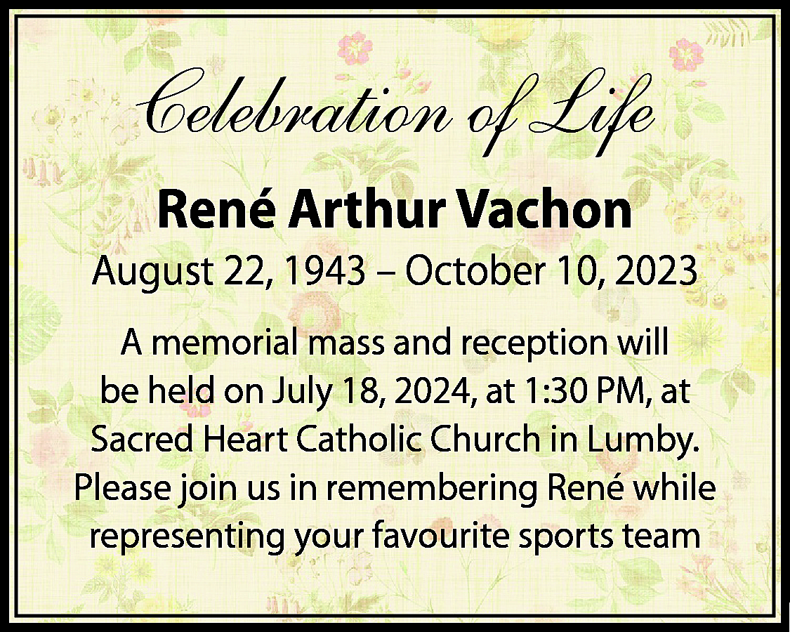 Celebration of Life <br>René Arthur  Celebration of Life  René Arthur Vachon  August 22, 1943 – October 10, 2023  A memorial mass and reception will  be held on July 18, 2024, at 1:30 PM, at  Sacred Heart Catholic Church in Lumby.  Please join us in remembering René while  representing your favourite sports team    