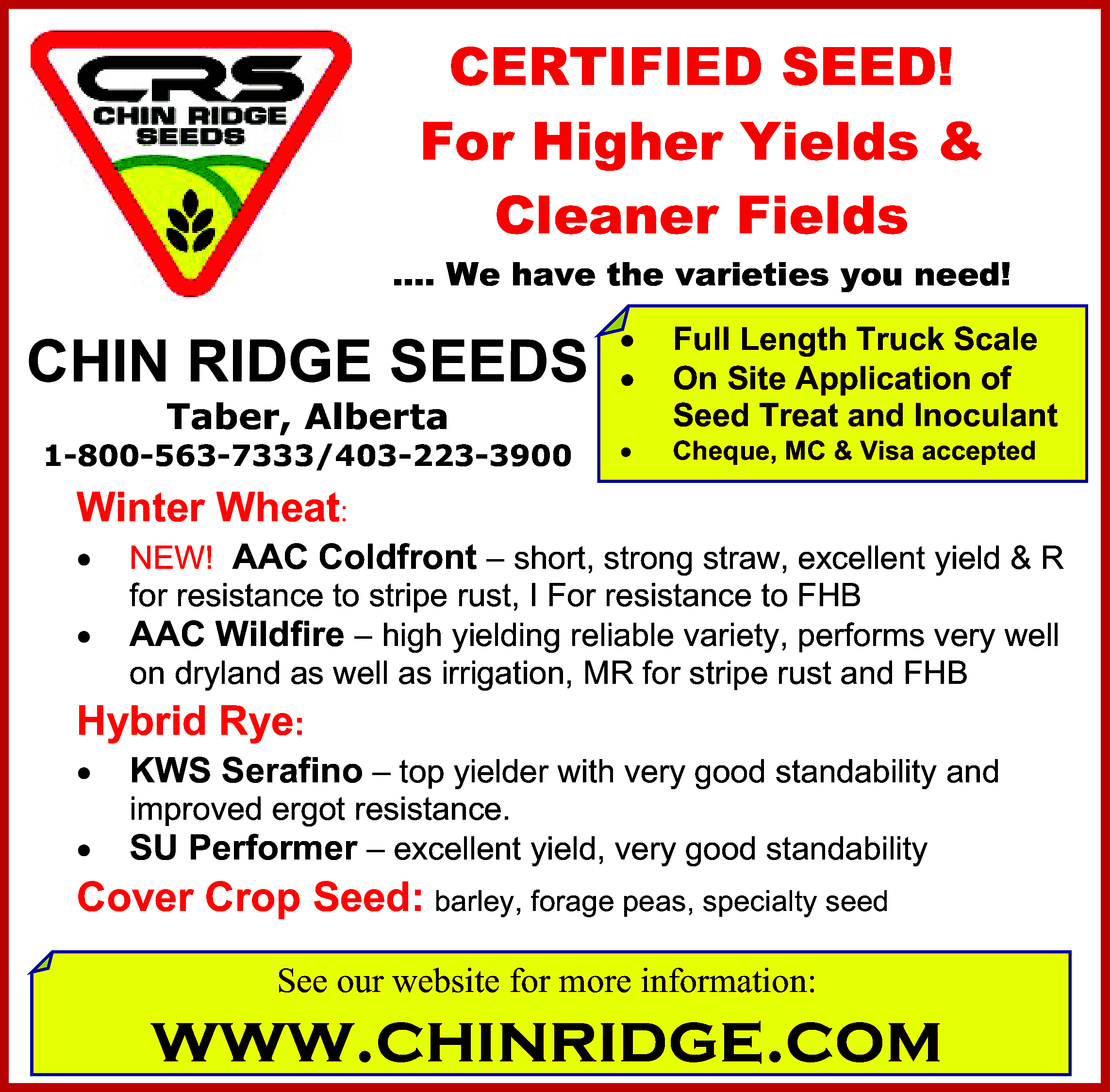 CERTIFIED SEED! <br>For Higher Yields  CERTIFIED SEED!  For Higher Yields &  Cleaner Fields  …. We have the varieties you need!    CHIN RIDGE SEEDS          1-800-563-7333/403-223-3900        Taber, Alberta    Full Length Truck Scale  On Site Application of  Seed Treat and Inoculant  Cheque, MC & Visa accepted    Winter Wheat:        NEW! AAC Coldfront – short, strong straw, excellent yield & R  for resistance to stripe rust, I For resistance to FHB  AAC Wildfire – high yielding reliable variety, performs very well  on dryland as well as irrigation, MR for stripe rust and FHB    Hybrid Rye:      KWS Serafino – top yielder with very good standability and        SU Performer – excellent yield, very good standability    improved ergot resistance.    Cover Crop Seed: barley, forage peas, specialty seed  See our website for more information:    www.chinridge.com    