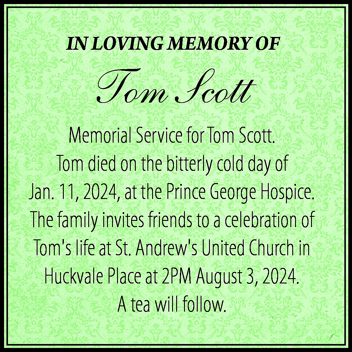 IN LOVING MEMORY OF <br>  IN LOVING MEMORY OF    Tom Scott  Memorial Service for Tom Scott.  Tom died on the bitterly cold day of  Jan. 11, 2024, at the Prince George Hospice.  The family invites friends to a celebration of  Toms life at St. Andrews United Church in  Huckvale Place at 2PM August 3, 2024.  A tea will follow.    