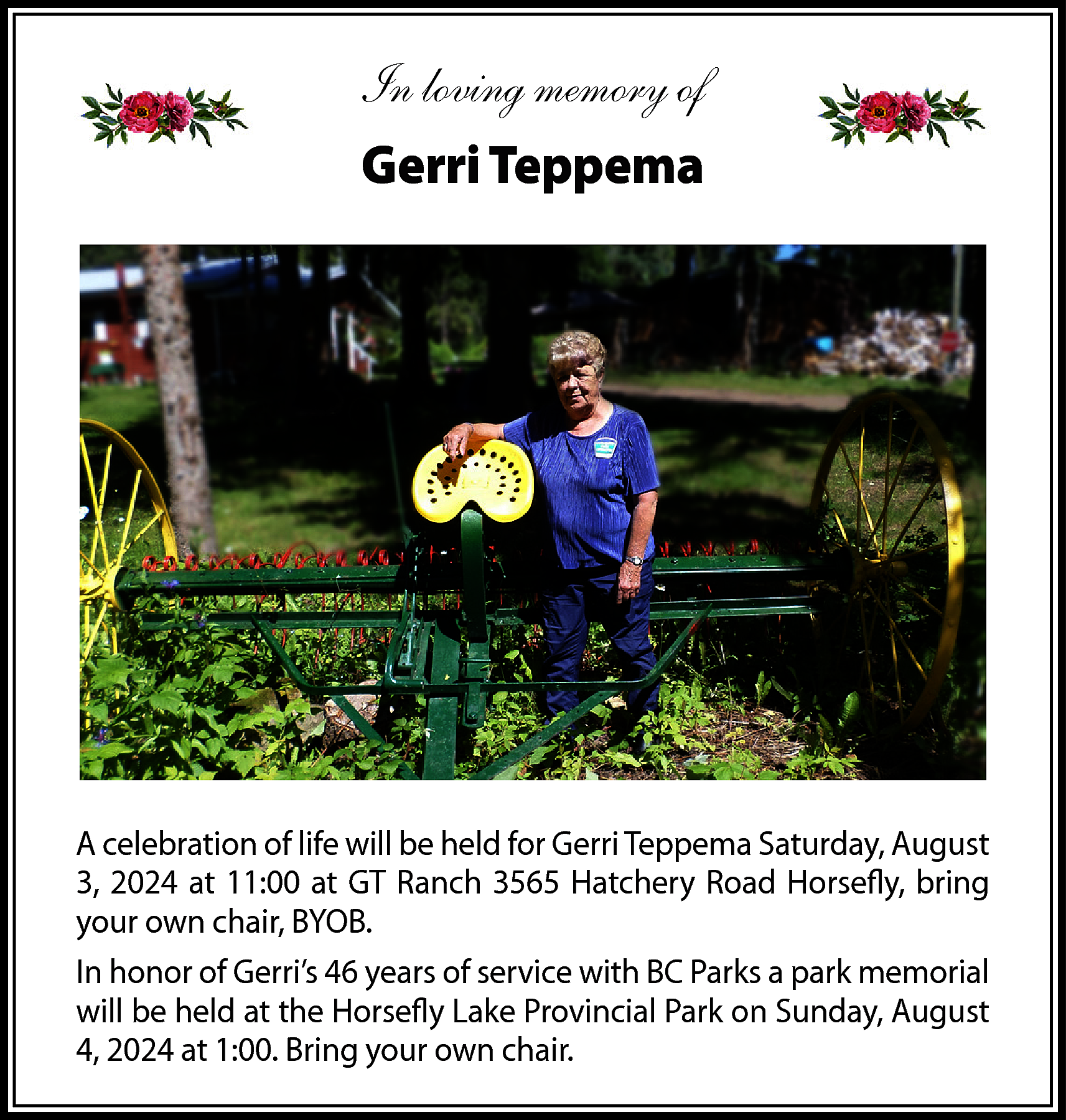 In loving memory of <br>Gerri  In loving memory of  Gerri Teppema    A celebration of life will be held for Gerri Teppema Saturday, August  3, 2024 at 11:00 at GT Ranch 3565 Hatchery Road Horsefly, bring  your own chair, BYOB.  In honor of Gerri’s 46 years of service with BC Parks a park memorial  will be held at the Horsefly Lake Provincial Park on Sunday, August  4, 2024 at 1:00. Bring your own chair.    