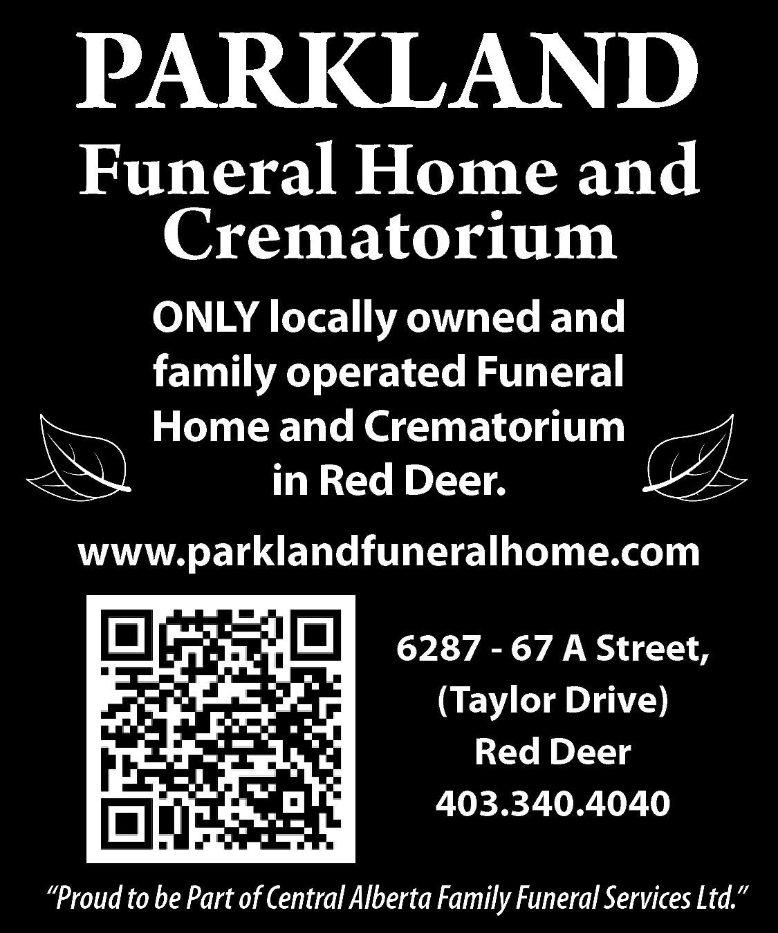 PARKLAND <br>PARKLAND <br>DNA LKRAP <br>Funeral  PARKLAND  PARKLAND  DNA LKRAP  Funeral Home and  Crematorium    Funeral  muirotaHome  merC d  and  na eCrematorium  moH larenuF  ONLY  detarelocally  po dnaowned  denwoand  yllaoperated  col YLNO  ONLY locally owned and  funeral  muirfamily  otahome  meoperated  rCand  dnaCrematorium  eFuneral  moh larenuf  ”and  reRed  eDCrematorium  d  Deer”  eR ni  Homein  in Red Deer.    403.340.4040  0404.043.304    www.parklandfuneralhome.com  www.parklandfuneralhome.com  moc.emohlarenufdnalkrap.www  r6287  eeD de-R 67  ,)eviA  rDStreet,  rolyaT( ,(Taylor  teertSDrive),  A 76 Red  - 78Deer  26    6287 - 67 A Street,  (Taylor Drive)  Red Deer  403.340.4040    “Proud to be Part of Central Alberta Family Funeral Services Ltd.”    