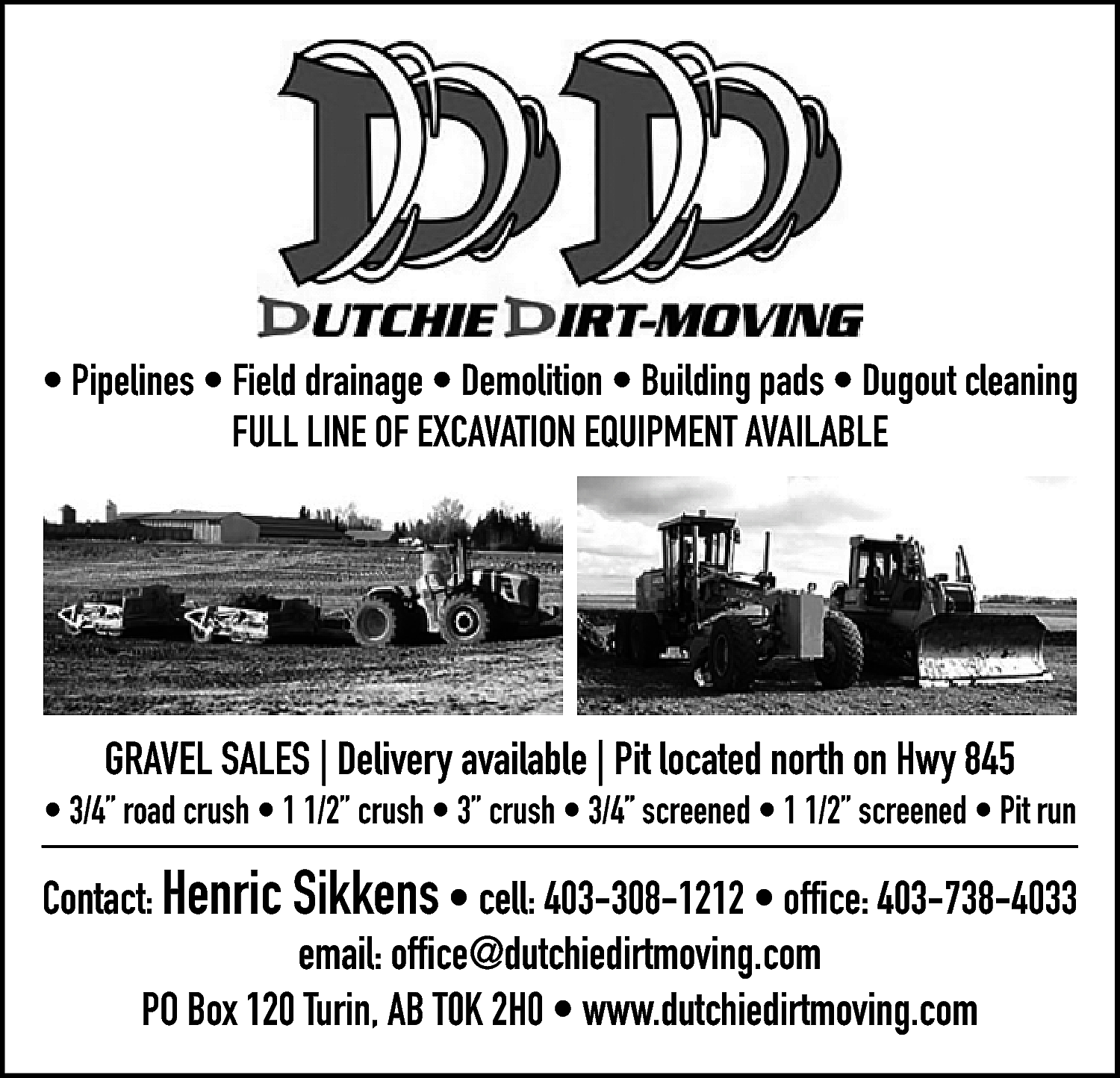 • Pipelines • Field drainage  • Pipelines • Field drainage • Demolition • Building pads • Dugout cleaning  FULL LINE OF EXCAVATION EQUIPMENT AVAILABLE    GRAVEL SALES | Delivery available | Pit located north on Hwy 845    • 3/4” road crush • 1 1/2” crush • 3” crush • 3/4” screened • 1 1/2” screened • Pit run    Contact: Henric Sikkens • cell: 403-308-1212 • office: 403-738-4033  email: office@dutchiedirtmoving.com  PO Box 120 Turin, AB T0K 2H0 • www.dutchiedirtmoving.com    