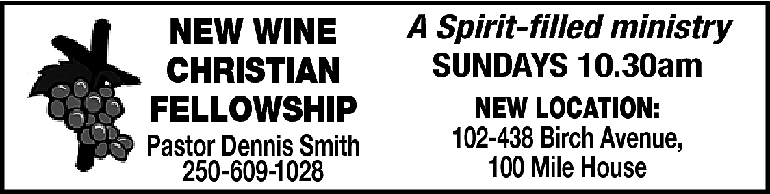 NEW WINE <br>CHRISTIAN <br>FELLOWSHIP <br>  NEW WINE  CHRISTIAN  FELLOWSHIP    Pastor Dennis Smith  250-609-1028    A Spirit-filled ministry  SUNDAYS 10.30am  NEW LOCATION:  102-438 Birch Avenue,  100 Mile House    