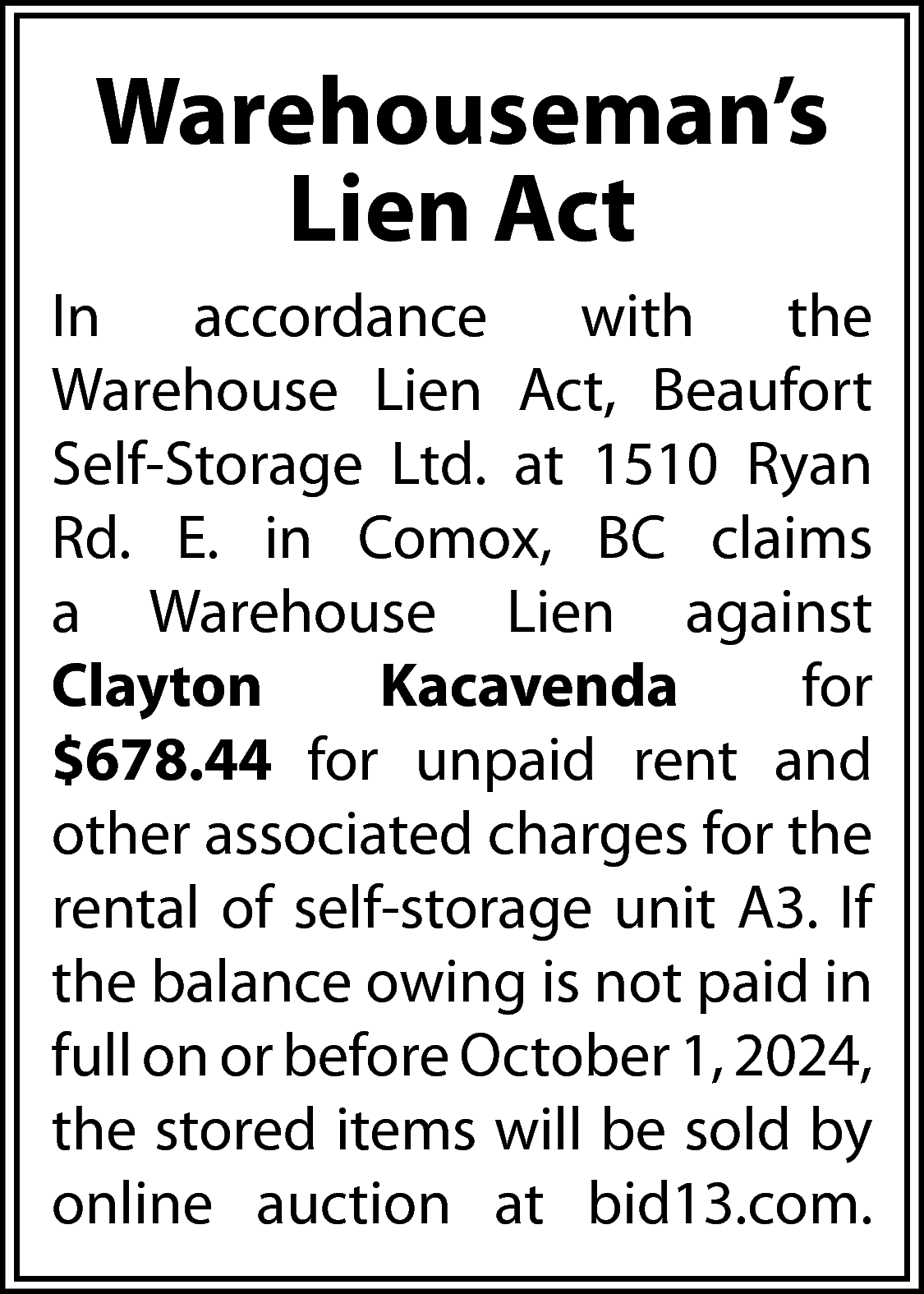 Warehouseman’s <br>Lien Act <br>In <br>accordance  Warehouseman’s  Lien Act  In  accordance  with  the  Warehouse Lien Act, Beaufort  Self-Storage Ltd. at 1510 Ryan  Rd. E. in Comox, BC claims  a Warehouse Lien against  Clayton  Kacavenda  for  $678.44 for unpaid rent and  other associated charges for the  rental of self-storage unit A3. If  the balance owing is not paid in  full on or before October 1, 2024,  the stored items will be sold by  online auction at bid13.com.    