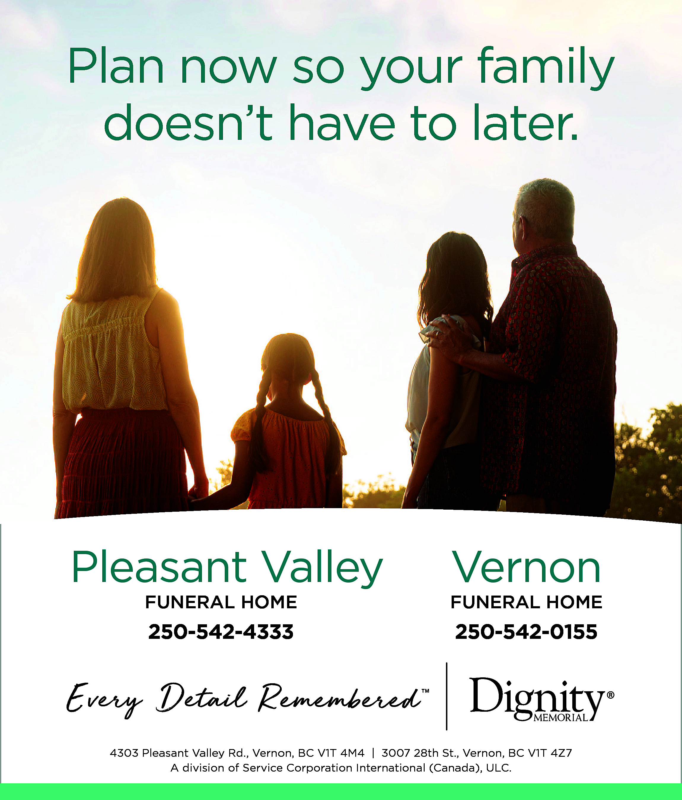 Plan now so your family  Plan now so your family  doesn’t have to later.    Pleasant Valley    Vernon    FUNERAL HOME    FUNERAL HOME    250-542-4333    250-542-0155    4303 Pleasant Valley Rd., Vernon, BC V1T 4M4 | 3007 28th St., Vernon, BC V1T 4Z7  A division of Service Corporation International (Canada), ULC.    