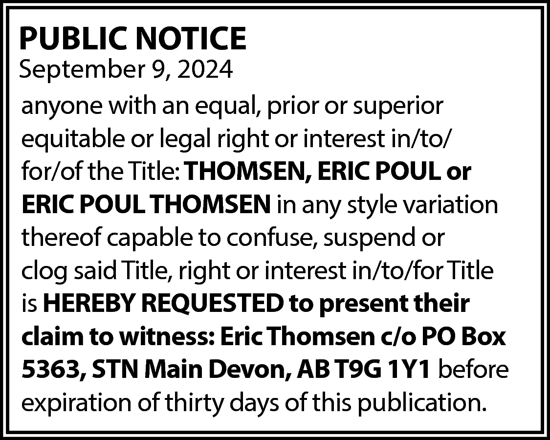 PUBLIC NOTICE <br> <br>September 9,  PUBLIC NOTICE    September 9, 2024  anyone with an equal, prior or superior  equitable or legal right or interest in/to/  for/of the Title: THOMSEN, ERIC POUL or  ERIC POUL THOMSEN in any style variation  thereof capable to confuse, suspend or  clog said Title, right or interest in/to/for Title  is HEREBY REQUESTED to present their  claim to witness: Eric Thomsen c/o PO Box  5363, STN Main Devon, AB T9G 1Y1 before  expiration of thirty days of this publication.    