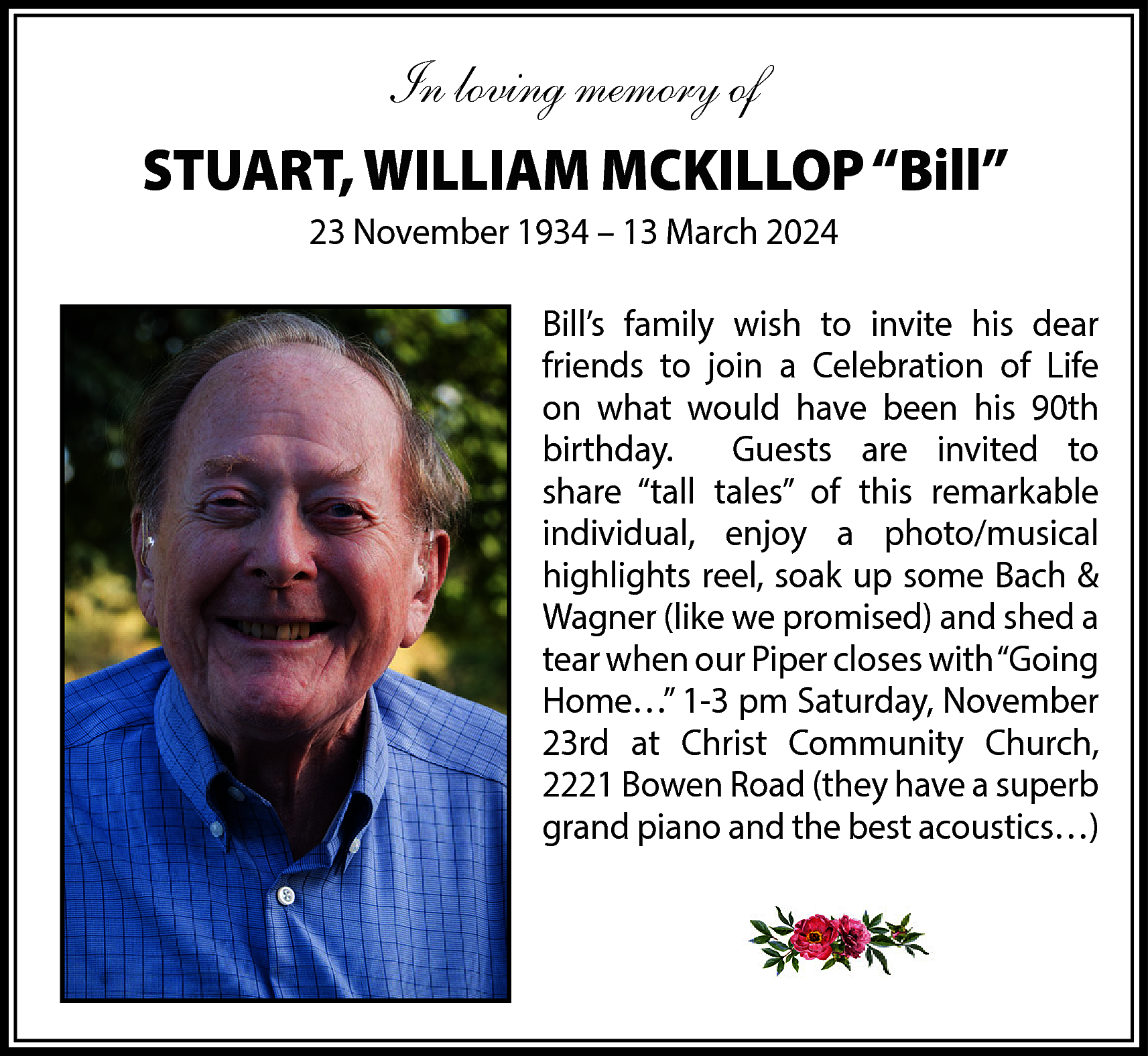 In loving memory of <br>STUART,  In loving memory of  STUART, WILLIAM MCKILLOP “Bill”  23 November 1934 – 13 March 2024  Bill’s family wish to invite his dear  friends to join a Celebration of Life  on what would have been his 90th  birthday.  Guests are invited to  share “tall tales” of this remarkable  individual, enjoy a photo/musical  highlights reel, soak up some Bach &  Wagner (like we promised) and shed a  tear when our Piper closes with “Going  Home…” 1-3 pm Saturday, November  23rd at Christ Community Church,  2221 Bowen Road (they have a superb  grand piano and the best acoustics…)    