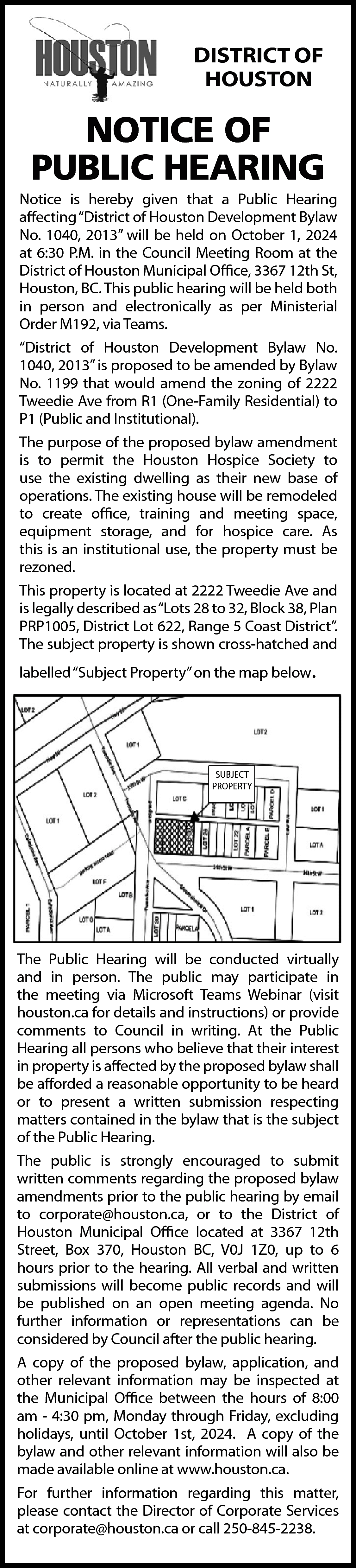 DISTRICT OF <br>HOUSTON <br> <br>NOTICE  DISTRICT OF  HOUSTON    NOTICE OF  PUBLIC HEARING    Notice is hereby given that a Public Hearing  affecting “District of Houston Development Bylaw  No. 1040, 2013” will be held on October 1, 2024  at 6:30 P.M. in the Council Meeting Room at the  District of Houston Municipal Office, 3367 12th St,  Houston, BC. This public hearing will be held both  in person and electronically as per Ministerial  Order M192, via Teams.  “District of Houston Development Bylaw No.  1040, 2013” is proposed to be amended by Bylaw  No. 1199 that would amend the zoning of 2222  Tweedie Ave from R1 (One-Family Residential) to  P1 (Public and Institutional).  The purpose of the proposed bylaw amendment  is to permit the Houston Hospice Society to  use the existing dwelling as their new base of  operations. The existing house will be remodeled  to create office, training and meeting space,  equipment storage, and for hospice care. As  this is an institutional use, the property must be  rezoned.  This property is located at 2222 Tweedie Ave and  is legally described as“Lots 28 to 32, Block 38, Plan  PRP1005, District Lot 622, Range 5 Coast District”.  The subject property is shown cross-hatched and  labelled “Subject Property” on the map below.    SUBJECT  PROPERTY    The Public Hearing will be conducted virtually  and in person. The public may participate in  the meeting via Microsoft Teams Webinar (visit  houston.ca for details and instructions) or provide  comments to Council in writing. At the Public  Hearing all persons who believe that their interest  in property is affected by the proposed bylaw shall  be afforded a reasonable opportunity to be heard  or to present a written submission respecting  matters contained in the bylaw that is the subject  of the Public Hearing.  The public is strongly encouraged to submit  written comments regarding the proposed bylaw  amendments prior to the public hearing by email  to corporate@houston.ca, or to the District of  Houston Municipal Office located at 3367 12th  Street, Box 370, Houston BC, V0J 1Z0, up to 6  hours prior to the hearing. All verbal and written  submissions will become public records and will  be published on an open meeting agenda. No  further information or representations can be  considered by Council after the public hearing.  A copy of the proposed bylaw, application, and  other relevant information may be inspected at  the Municipal Office between the hours of 8:00  am - 4:30 pm, Monday through Friday, excluding  holidays, until October 1st, 2024. A copy of the  bylaw and other relevant information will also be  made available online at www.houston.ca.  For further information regarding this matter,  please contact the Director of Corporate Services  at corporate@houston.ca or call 250-845-2238.    