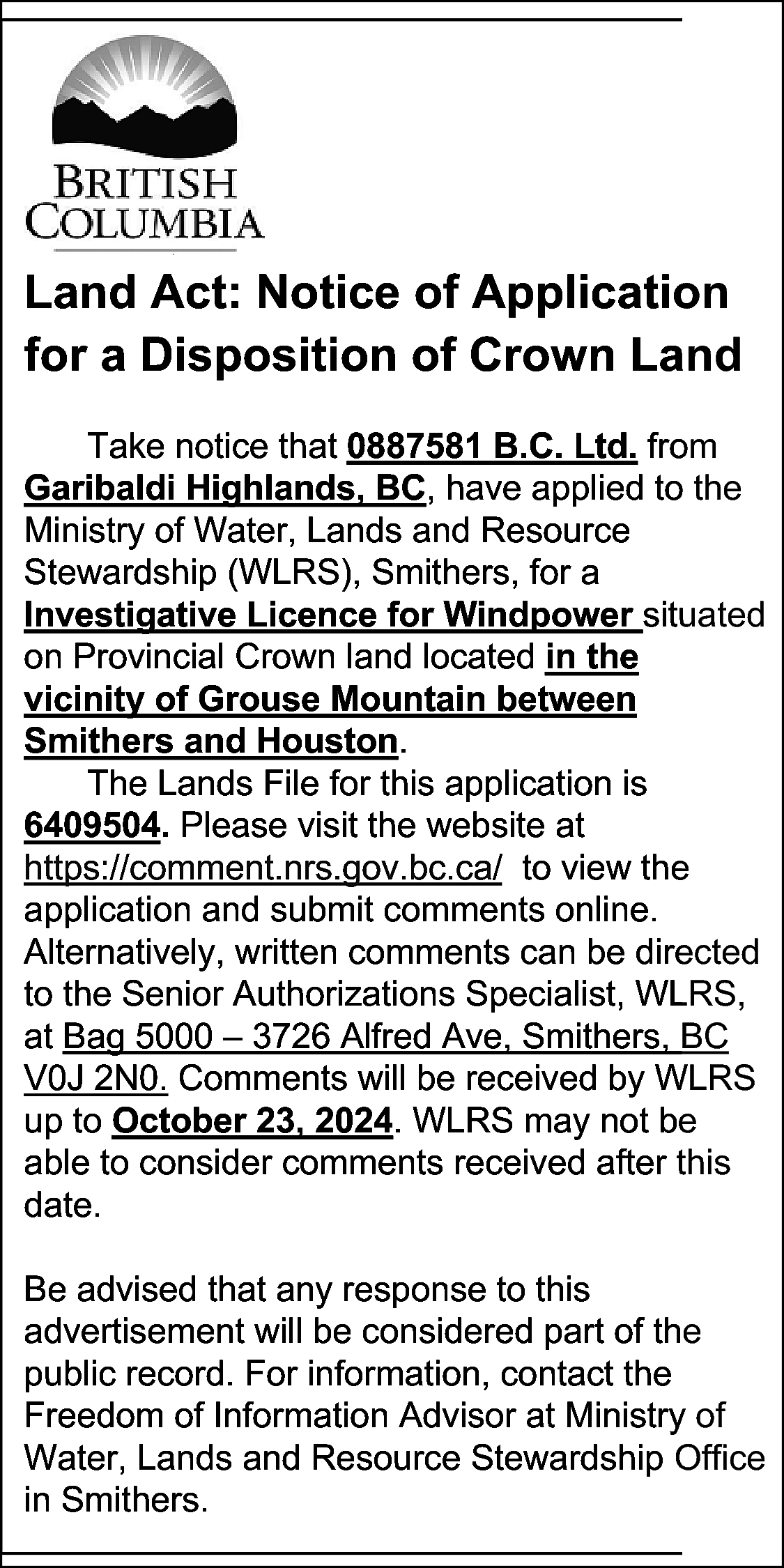 Land Act: Notice of Application  Land Act: Notice of Application  for a Disposition of Crown Land  Take notice that 0887581 B.C. Ltd. from  Garibaldi Highlands, BC, have applied to the  Ministry of Water, Lands and Resource  Stewardship (WLRS), Smithers, for a  Investigative Licence for Windpower situated  on Provincial Crown land located in the  vicinity of Grouse Mountain between  Smithers and Houston.  The Lands File for this application is  6409504. Please visit the website at  https://comment.nrs.gov.bc.ca/ to view the  application and submit comments online.  Alternatively, written comments can be directed  to the Senior Authorizations Specialist, WLRS,  at Bag 5000 – 3726 Alfred Ave, Smithers, BC  V0J 2N0. Comments will be received by WLRS  up to October 23, 2024. WLRS may not be  able to consider comments received after this  date.  Be advised that any response to this  advertisement will be considered part of the  public record. For information, contact the  Freedom of Information Advisor at Ministry of  Water, Lands and Resource Stewardship Office  in Smithers.    